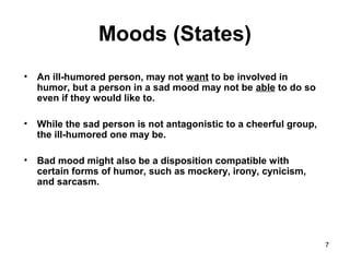 7
Moods (States)
• An ill-humored person, may not want to be involved in
humor, but a person in a sad mood may not be able to do so
even if they would like to.
• While the sad person is not antagonistic to a cheerful group,
the ill-humored one may be.
• Bad mood might also be a disposition compatible with
certain forms of humor, such as mockery, irony, cynicism,
and sarcasm.
 