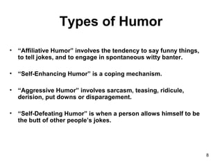 8
Types of Humor
• “Affiliative Humor” involves the tendency to say funny things,
to tell jokes, and to engage in spontaneous witty banter.
• “Self-Enhancing Humor” is a coping mechanism.
• “Aggressive Humor” involves sarcasm, teasing, ridicule,
derision, put downs or disparagement.
• “Self-Defeating Humor” is when a person allows himself to be
the butt of other people’s jokes.
 
