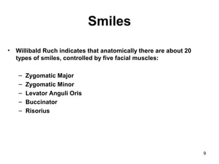 9
Smiles
• Willibald Ruch indicates that anatomically there are about 20
types of smiles, controlled by five facial muscles:
– Zygomatic Major
– Zygomatic Minor
– Levator Anguli Oris
– Buccinator
– Risorius
 