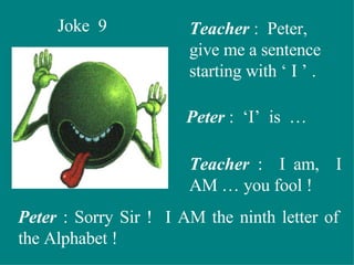 Joke  9 Teacher  :  Peter, give me a sentence starting with ‘ I ’ . Peter  :  ‘I’  is  … Teacher  :  I am,  I AM … you fool ! Peter  : Sorry Sir !  I AM the ninth letter of the Alphabet ! 