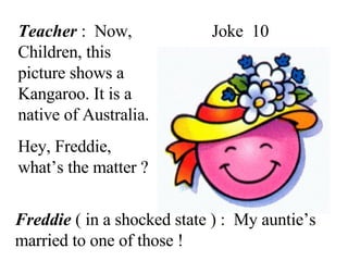 Joke  10 Teacher  :  Now, Children, this picture shows a Kangaroo. It is a native of Australia. Hey, Freddie, what’s the matter ? Freddie  ( in a shocked state ) :  My auntie’s married to one of those ! 