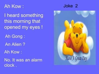 Joke  2 Ah Kow : I heard something this morning that opened my eyes ! Ah Gong : An Alien ? Ah Kow : No. It was an alarm clock .  