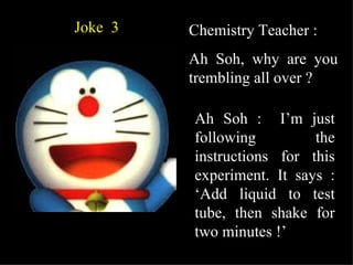 Joke  3 Chemistry Teacher : Ah Soh, why are you trembling all over ? Ah Soh :  I’m just following the instructions for this experiment. It says : ‘Add liquid to test tube, then shake for two minutes !’ 