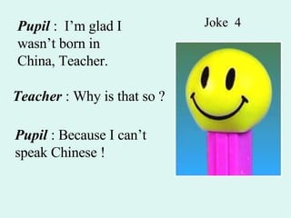 Joke  4 Pupil  :  I’m glad I wasn’t born in China, Teacher. Teacher  : Why is that so ? Pupil  : Because I can’t speak Chinese ! 