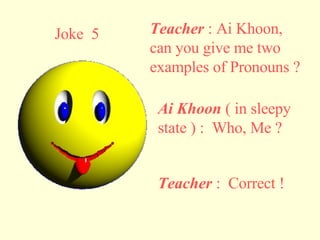 Joke  5 Teacher  : Ai Khoon, can you give me two examples of Pronouns ? Ai Khoon  ( in sleepy state ) :  Who, Me ? Teacher  :  Correct ! 