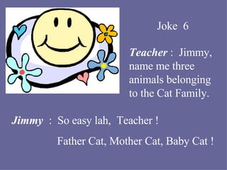 Joke  6 Teacher  :  Jimmy, name me three animals belonging to the Cat Family. Jimmy  :  So easy lah,  Teacher ! Father Cat, Mother Cat, Baby Cat ! 