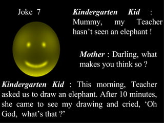 Joke  7 Kindergarten Kid  :  Mummy, my Teacher hasn’t seen an elephant ! Mother  : Darling, what makes you think so ? Kindergarten Kid  : This morning, Teacher asked us to draw an elephant. After 10 minutes, she came to see my drawing and cried, ‘Oh God,  what’s that ?’ 