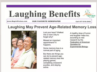Laughing Benefits 
www.MagicKitchen.com OUR FAVORITE NEWSPAPER Call 877-516-2442 
Laughing May Prevent Age-Related Memory Loss 
Lost your keys? Walked 
into a room only to 
forget why? 
Missed an important 
appointment? It 
happens. 
Some memory loss is a 
normal part of aging. 
But there are things you 
can do to prevent age-related 
memory loss like 
playing games, 
completing crossword 
puzzles, and staying 
active. 
A healthy dose of humor 
and laughter helps too, 
according to new 
research by the 
Federation of American 
Societies for 
Experimental Biology. 
 