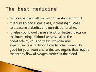 reduces pain and allows us to tolerate discomfort. It reduces blood sugar levels, increasing glucose tolerance in diabetics and non-diabetics alike. It helps your blood vessels function better. It acts on the inner lining of blood vessels, called the endothelium, causing vessels to relax and expand, increasing blood flow. In other words, it's good for your heart and brain, two organs that require the steady flow of oxygen carried in the blood.The best medicine
