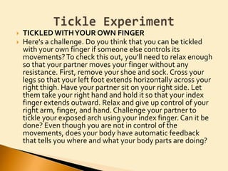 TICKLED WITH YOUR OWN FINGERHere's a challenge. Do you think that you can be tickled with your own finger if someone else controls its movements? To check this out, you'll need to relax enough so that your partner moves your finger without any resistance. First, remove your shoe and sock. Cross your legs so that your left foot extends horizontally across your right thigh. Have your partner sit on your right side. Let them take your right hand and hold it so that your index finger extends outward. Relax and give up control of your right arm, finger, and hand. Challenge your partner to tickle your exposed arch using your index finger. Can it be done? Even though you are not in control of the movements, does your body have automatic feedback that tells you where and what your body parts are doing?Tickle Experiment
