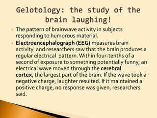 The pattern of brainwave activity in subjects responding to humorous material.Electroencephalograph (EEG)measures brain activity  and researchers saw that the brain produces a regular electrical  pattern. Within four-tenths of a second of exposure to something potentially funny, an electrical wave moved through the cerebral cortex, the largest part of the brain. If the wave took a negative charge, laughter resulted. If it maintained a positive charge, no response was given, researchers said.Gelotology: the study of the brain laughing!