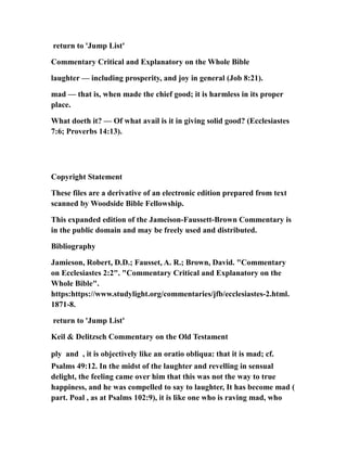 return to 'Jump List'
Commentary Critical and Explanatory on the Whole Bible
laughter — including prosperity, and joy in general (Job 8:21).
mad — that is, when made the chief good; it is harmless in its proper
place.
What doeth it? — Of what avail is it in giving solid good? (Ecclesiastes
7:6; Proverbs 14:13).
Copyright Statement
These files are a derivative of an electronic edition prepared from text
scanned by Woodside Bible Fellowship.
This expanded edition of the Jameison-Faussett-Brown Commentary is
in the public domain and may be freely used and distributed.
Bibliography
Jamieson, Robert, D.D.; Fausset, A. R.; Brown, David. "Commentary
on Ecclesiastes 2:2". "Commentary Critical and Explanatory on the
Whole Bible".
https:https://www.studylight.org/commentaries/jfb/ecclesiastes-2.html.
1871-8.
return to 'Jump List'
Keil & Delitzsch Commentary on the Old Testament
ply and , it is objectively like an oratio obliqua: that it is mad; cf.
Psalms 49:12. In the midst of the laughter and revelling in sensual
delight, the feeling came over him that this was not the way to true
happiness, and he was compelled to say to laughter, It has become mad (
part. Poal , as at Psalms 102:9), it is like one who is raving mad, who
 