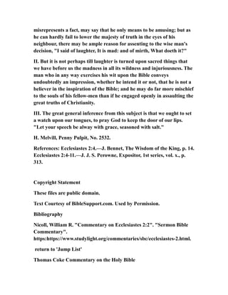 misrepresents a fact, may say that he only means to be amusing; but as
he can hardly fail to lower the majesty of truth in the eyes of his
neighbour, there may be ample reason for assenting to the wise man's
decision, "I said of laughter, It is mad: and of mirth, What doeth it?"
II. But it is not perhaps till laughter is turned upon sacred things that
we have before us the madness in all its wildness and injuriousness. The
man who in any way exercises his wit upon the Bible conveys
undoubtedly an impression, whether he intend it or not, that he is not a
believer in the inspiration of the Bible; and he may do far more mischief
to the souls of his fellow-men than if he engaged openly in assaulting the
great truths of Christianity.
III. The great general inference from this subject is that we ought to set
a watch upon our tongues, to pray God to keep the door of our lips.
"Let your speech be alway with grace, seasoned with salt."
H. Melvill, Penny Pulpit, No. 2532.
References: Ecclesiastes 2:4.—J. Bennet, The Wisdom of the King, p. 14.
Ecclesiastes 2:4-11.—J. J. S. Perowne, Expositor, 1st series, vol. x., p.
313.
Copyright Statement
These files are public domain.
Text Courtesy of BibleSupport.com. Used by Permission.
Bibliography
Nicoll, William R. "Commentary on Ecclesiastes 2:2". "Sermon Bible
Commentary".
https:https://www.studylight.org/commentaries/sbc/ecclesiastes-2.html.
return to 'Jump List'
Thomas Coke Commentary on the Holy Bible
 