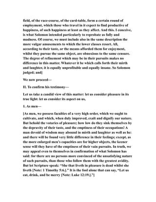 field, of the race-course, of the card-table, form a certain round of
employment, which those who travel in it expect to find productive of
happiness, of such happiness at least as they affect. And this. I conceive,
is what Solomon intended particularly to reprobate as fully and
madness. Of course, we must include also in the same description the
more vulgar amusements to which the lower classes resort. All,
according to their taste, or the means afforded them for enjoyment,
whilst they pursue the same object, are obnoxious to the same censure.
The degree of refinement which may be in their pursuits makes no
difference in this matter. Whatever it be which calls forth their mirth
and laughter, it is equally unprofitable and equally insane. So Solomon
judged; and]
We now proceed—
II. To confirm his testimony—
Let us take a candid view of this matter: let us consider pleasure in its
true light: let us consider its aspect on us,
1. As men—
[As men, we possess faculties of a very high order, which we ought to
cultivate, and which, when duly improved, exalt and dignify our nature.
But behold the votaries of pleasure; how low do they sink themselves by
the depravity of their taste, and the emptiness of their occupations! A
man devoid of wisdom may abound in mirth and laughter as well as he:
and there will be found very little difference in their feelings; except, as
the more enlarged men’s capacities are for higher objects, the keener
sense will they have of the emptiness of their vain pursuits. In truth, we
may appeal even to themselves in confirmation of what Solomon has
said: for there are no persons more convinced of the unsatisfying nature
of such pursuits, than those who follow them with the greatest avidity.
But let Scripture speak: “She that liveth in pleasure is dead whilst she
liveth [Note: 1 Timothy 5:6.].” It is the fool alone that can say, “Let us
eat, drink, and be merry [Note: Luke 12:19.].”]
 