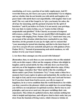 constituting, as it were, a portion of our daily employment. And if I
wrest this from you, do I leave you a prey to melancholy? Go to religion;
and see whether that do not furnish you with mirth and laughter of a
purer kind: with mirth that is not unprofitable, with laughter that is not
mad? The very end of the Gospel is, to “give you beauty for ashes, the
oil of joy for mourning, and the garment of praise for the spirit of
heariness:” and if you believe in Christ, it is not merely your privilege,
but your duty to rejoice in him, yea, to “rejoice in him with joy
unspeakable and glorified.” If the Church, on account of temporal
deliverances, could say, “Then was our mouth filled with laughter, and
our tongue with singing [Note: Psalms 126:1-2.]:” much more may you,
on account of the salvation which has been vouchsafed to you. Only,
therefore, let the grounds of your joy be right, and we consent that
“your mourning be turned into dancing, and that to the latest hour of
your lives you put off your sackcloth and gird you with gladness [Note:
Psalms 30:11.].” Instead of pronouncing such mirth madness, we will
declare it to be your truest wisdom.]
2. Are there those amongst you who accord with Solomon?
[Remember, then, to seek those as your associates who are like-minded
with you in this respect. Affect not the company of those who delight in
laughter, and in carnal mirth; for they will only draw you from God,
and rob you of the happiness which you might otherwise enjoy. If they
appear happy, remember that “their mirth is like the crackling of
thorns under a pot [Note: Ecclesiastes 7:6.]:” it may make a blaze for a
moment; but it soon expires in spleen and melancholy. Be careful, too, to
live nigh to God, and in sweet communion with your Lord and Saviour:
for if you draw back from God in secret, you will, in respect of
happiness, be in a worse condition than the world themselves: for whilst
you deny yourselves the pleasure which you might have in carnal things,
you will have no real pleasure in spiritual exercises. But be true to your
principles, and you never need envy the poor worldlings their vain
enjoyments. They drink of a polluted cistern, that contains nothing but
what is insipid and injurious, and will prove fatal to their souls; but you
draw from the fountain of living waters, which whosoever drinks of,
 