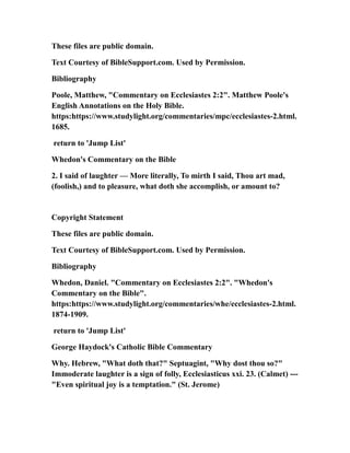 These files are public domain.
Text Courtesy of BibleSupport.com. Used by Permission.
Bibliography
Poole, Matthew, "Commentary on Ecclesiastes 2:2". Matthew Poole's
English Annotations on the Holy Bible.
https:https://www.studylight.org/commentaries/mpc/ecclesiastes-2.html.
1685.
return to 'Jump List'
Whedon's Commentary on the Bible
2. I said of laughter — More literally, To mirth I said, Thou art mad,
(foolish,) and to pleasure, what doth she accomplish, or amount to?
Copyright Statement
These files are public domain.
Text Courtesy of BibleSupport.com. Used by Permission.
Bibliography
Whedon, Daniel. "Commentary on Ecclesiastes 2:2". "Whedon's
Commentary on the Bible".
https:https://www.studylight.org/commentaries/whe/ecclesiastes-2.html.
1874-1909.
return to 'Jump List'
George Haydock's Catholic Bible Commentary
Why. Hebrew, "What doth that?" Septuagint, "Why dost thou so?"
Immoderate laughter is a sign of folly, Ecclesiasticus xxi. 23. (Calmet) ---
"Even spiritual joy is a temptation." (St. Jerome)
 