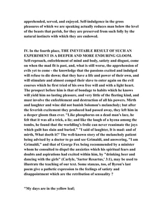 apprehended, served, and enjoyed. Self-indulgence in the gross
pleasures of which we are speaking actually reduces man below the level
of the beasts that perish, for they are preserved from such folly by the
natural instincts with which they are endowed.
IV. In the fourth place, THE INEVITABLE RESULT OF SUCH AN
EXPERIMENT IS A DEEPER AND MORE ENDURING GLOOM.
Self-reproach, enfeeblement of mind and body, satiety and disgust, come
on when the mad fit is past, and, what is still worse, the apprehension of
evils yet to come - the knowledge that the passions excited and indulged
will refuse to die down; that they have a life and power of their own, and
will stimulate and almost compel their slave to enter again on the evil
courses which he first tried of his own free will and with a light heart.
The prospect before him is that of bondage to habits which he knows
will yield him no lasting pleasure, and very little of the fleeting kind, and
must involve the enfeeblement and destruction of all his powers. Mirth
and laughter and wine did not banish Solomon's melancholy; but after
the feverish excitement they produced had passed away, they left him in
a deeper gloom than ever. "Like phosphorus on a dead man's lace, he
felt that it was all a trick, a lie; and like the laugh of a hyena among the
tombs, he found that the worldling's frolic can never reanimate the joys
which guilt has slain and buried." "I said of laughter, It is mad: and of
mirth, What doeth it?' The well-known story of the melancholy patient
being advised by a doctor to go and see Grimaldi, and answering, "I am
Grimaldi," and that of George Fox being recommended by a minister
whom he consulted to dispel the anxieties which his spiritual fears and
doubts and aspirations had excited within him, by "drinking beer and
dancing with the girls" (Carlyle, 'Sartor Resartus,' 3:1), may be used to
illustrate the teaching of our text. Some stanzas, too, of Byron's last
poem give a pathetic expression to the feelings of satiety and
disappointment which are the retribution of sensuality ?
"My days are in the yellow leaf;
 