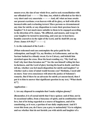mourn over, the sins of our whole lives, and to seek reconciliation with
our offended God — — — The time, too, which is afforded us for this is
very short and very uncertain — — — And, oh! what an issue awaits
our present exertions; even heaven with all its glory, or hell with all its
inconceivable and everlasting terrors! Have persons so circumstanced
any time for mirth, or any disposition to waste their precious hours in
laughter? Is it not much more suitable to them to be engaged according
to the direction of St. James, “Be afflicted, and mourn, and weep; let
your laughter be turned to mourning, and your joy to heaviness;
humble yourselves in the sight of the Lord, and he shall lift you up
[Note: James 4:9-10.]?” — — —]
3. As the redeemed of the Lord—
[What redeemed soul can contemplate the price paid for his
redemption, and laugh? Go, my Brother, to Gethsemane, and see thy
Saviour bathed in a bloody sweat. Go to Calvary, and behold him
stretched upon the cross. Hear his heart-rending cry, “My God! my
God! why hast thou forsaken me?” See the sun himself veiling his face
in darkness, and the Lord of glory bowing his head in death: and then
tell me, whether you feel much disposition for mirth and laughter? or
whether such a state of mind would become you? Methinks, I need add
no more. Your own consciences will attest the justice of Solomon’s
remarks. But if there be an advocate for mirth yet unconvinced, then I
put it to him to answer that significant question in my text, “What doeth
it?”]
Application—
1. Are any disposed to complain that I make religion gloomy?
[Remember, it is of carnal mirth that I have spoken: and of that, not in
its occasional sallies, from a buoyancy of spirit, and in combination with
love, but of its being regarded as a source of happiness, and of its
constituting, as it were, a portion of our daily employment. And if I
wrest this from you, do I leave you a prey to melancholy? Go to religion;
and see whether that do not furnish you with mirth and laughter of a
 