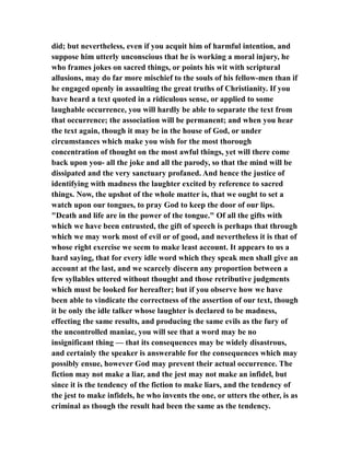 did; but nevertheless, even if you acquit him of harmful intention, and
suppose him utterly unconscious that he is working a moral injury, he
who frames jokes on sacred things, or points his wit with scriptural
allusions, may do far more mischief to the souls of his fellow-men than if
he engaged openly in assaulting the great truths of Christianity. If you
have heard a text quoted in a ridiculous sense, or applied to some
laughable occurrence, you will hardly be able to separate the text from
that occurrence; the association will be permanent; and when you hear
the text again, though it may be in the house of God, or under
circumstances which make you wish for the most thorough
concentration of thought on the most awful things, yet will there come
back upon you- all the joke and all the parody, so that the mind will be
dissipated and the very sanctuary profaned. And hence the justice of
identifying with madness the laughter excited by reference to sacred
things. Now, the upshot of the whole matter is, that we ought to set a
watch upon our tongues, to pray God to keep the door of our lips.
"Death and life are in the power of the tongue." Of all the gifts with
which we have been entrusted, the gift of speech is perhaps that through
which we may work most of evil or of good, and nevertheless it is that of
whose right exercise we seem to make least account. It appears to us a
hard saying, that for every idle word which they speak men shall give an
account at the last, and we scarcely discern any proportion between a
few syllables uttered without thought and those retributive judgments
which must be looked for hereafter; but if you observe how we have
been able to vindicate the correctness of the assertion of our text, though
it be only the idle talker whose laughter is declared to be madness,
effecting the same results, and producing the same evils as the fury of
the uncontrolled maniac, you will see that a word may be no
insignificant thing — that its consequences may be widely disastrous,
and certainly the speaker is answerable for the consequences which may
possibly ensue, however God may prevent their actual occurrence. The
fiction may not make a liar, and the jest may not make an infidel, but
since it is the tendency of the fiction to make liars, and the tendency of
the jest to make infidels, he who invents the one, or utters the other, is as
criminal as though the result had been the same as the tendency.
 