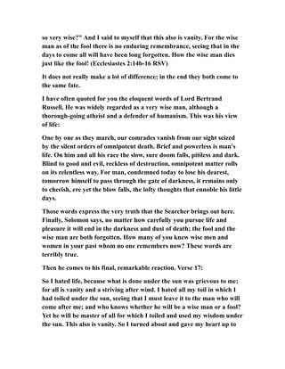 so very wise?" And I said to myself that this also is vanity. For the wise
man as of the fool there is no enduring remembrance, seeing that in the
days to come all will have been long forgotten. How the wise man dies
just like the fool! (Ecclesiastes 2:14b-16 RSV)
It does not really make a lot of difference; in the end they both come to
the same fate.
I have often quoted for you the eloquent words of Lord Bertrand
Russell. He was widely regarded as a very wise man, although a
thorough-going atheist and a defender of humanism. This was his view
of life:
One by one as they march, our comrades vanish from our sight seized
by the silent orders of omnipotent death. Brief and powerless is man's
life. On him and all his race the slow, sure doom falls, pitiless and dark.
Blind to good and evil, reckless of destruction, omnipotent matter rolls
on its relentless way. For man, condemned today to lose his dearest,
tomorrow himself to pass through the gate of darkness, it remains only
to cherish, ere yet the blow falls, the lofty thoughts that ennoble his little
days.
Those words express the very truth that the Searcher brings out here.
Finally, Solomon says, no matter how carefully you pursue life and
pleasure it will end in the darkness and dust of death; the fool and the
wise man are both forgotten. How many of you knew wise men and
women in your past whom no one remembers now? These words are
terribly true.
Then he comes to his final, remarkable reaction. Verse 17:
So I hated life, because what is done under the sun was grievous to me;
for all is vanity and a striving after wind. I hated all my toil in which I
had toiled under the sun, seeing that I must leave it to the man who will
come after me; and who knows whether he will be a wise man or a fool?
Yet he will be master of all for which I toiled and used my wisdom under
the sun. This also is vanity. So I turned about and gave my heart up to
 