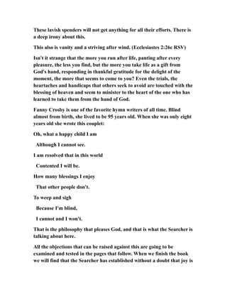 These lavish spenders will not get anything for all their efforts. There is
a deep irony about this.
This also is vanity and a striving after wind. (Ecclesiastes 2:26c RSV)
Isn't it strange that the more you run after life, panting after every
pleasure, the less you find, but the more you take life as a gift from
God's hand, responding in thankful gratitude for the delight of the
moment, the more that seems to come to you? Even the trials, the
heartaches and handicaps that others seek to avoid are touched with the
blessing of heaven and seem to minister to the heart of the one who has
learned to take them from the hand of God.
Fanny Crosby is one of the favorite hymn writers of all time. Blind
almost from birth, she lived to be 95 years old. When she was only eight
years old she wrote this couplet:
Oh, what a happy child I am
Although I cannot see.
I am resolved that in this world
Contented I will be.
How many blessings I enjoy
That other people don't.
To weep and sigh
Because I'm blind,
I cannot and I won't.
That is the philosophy that pleases God, and that is what the Searcher is
talking about here.
All the objections that can be raised against this are going to be
examined and tested in the pages that follow. When we finish the book
we will find that the Searcher has established without a doubt that joy is
 