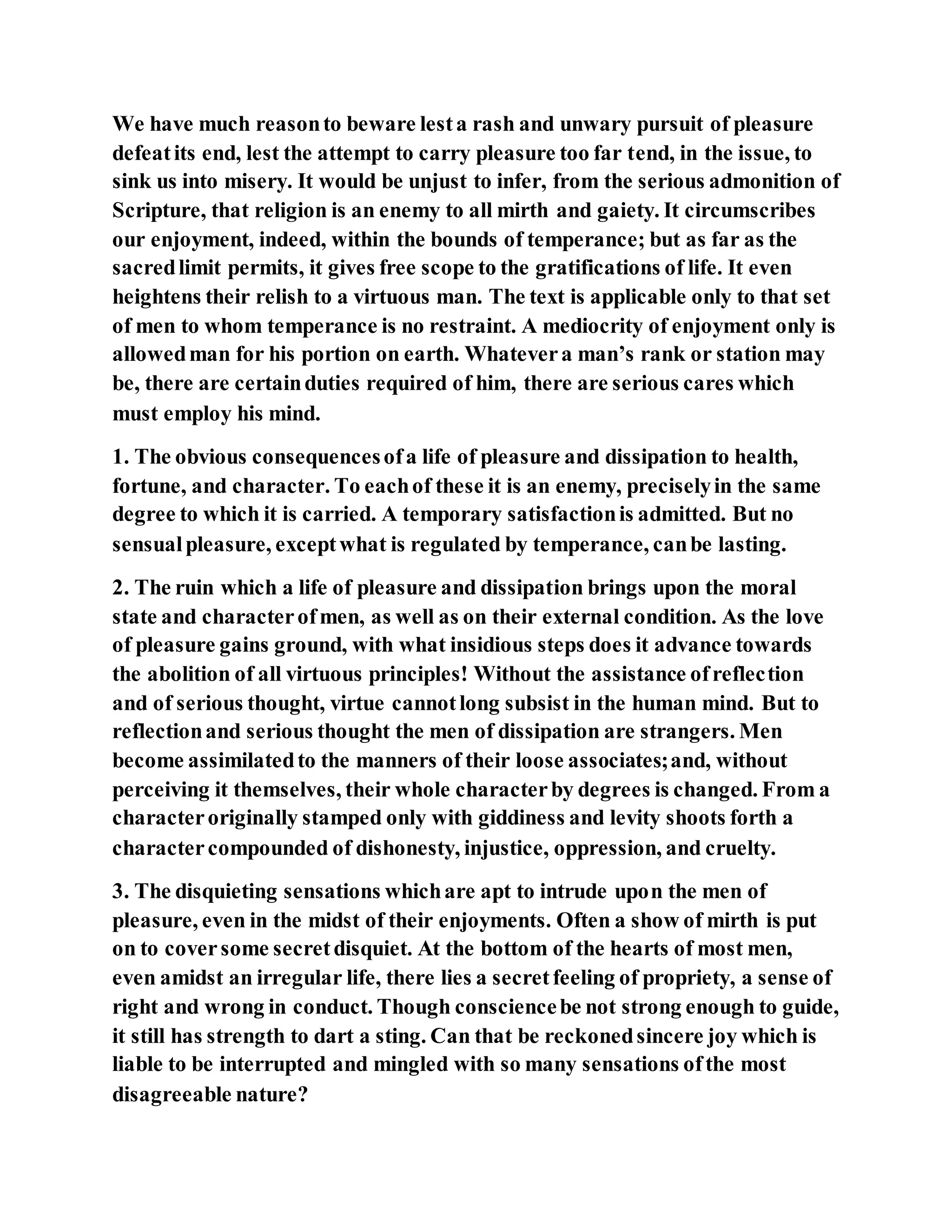 We have much reasonto beware lesta rash and unwary pursuit of pleasure
defeatits end, lest the attempt to carry pleasure too far tend, in the issue, to
sink us into misery. It would be unjust to infer, from the serious admonition of
Scripture, that religion is an enemy to all mirth and gaiety. It circumscribes
our enjoyment, indeed, within the bounds of temperance; but as far as the
sacredlimit permits, it gives free scope to the gratifications of life. It even
heightens their relish to a virtuous man. The text is applicable only to that set
of men to whom temperance is no restraint. A mediocrity of enjoyment only is
allowedman for his portion on earth. Whatevera man’s rank or station may
be, there are certainduties required of him, there are serious cares which
must employ his mind.
1. The obvious consequencesofa life of pleasure and dissipation to health,
fortune, and character. To eachof these it is an enemy, preciselyin the same
degree to which it is carried. A temporary satisfactionis admitted. But no
sensualpleasure, exceptwhat is regulated by temperance, canbe lasting.
2. The ruin which a life of pleasure and dissipation brings upon the moral
state and characterofmen, as well as on their external condition. As the love
of pleasure gains ground, with what insidious steps does it advance towards
the abolition of all virtuous principles! Without the assistance ofreflection
and of serious thought, virtue cannotlong subsist in the human mind. But to
reflectionand serious thought the men of dissipation are strangers. Men
become assimilatedto the manners of their loose associates;and, without
perceiving it themselves, their whole characterby degrees is changed. From a
characteroriginally stamped only with giddiness and levity shoots forth a
charactercompounded of dishonesty, injustice, oppression, and cruelty.
3. The disquieting sensations whichare apt to intrude upon the men of
pleasure, even in the midst of their enjoyments. Often a show of mirth is put
on to coversome secretdisquiet. At the bottom of the hearts of most men,
even amidst an irregular life, there lies a secretfeeling of propriety, a sense of
right and wrong in conduct. Though consciencebe not strong enough to guide,
it still has strength to dart a sting. Can that be reckonedsincere joy which is
liable to be interrupted and mingled with so many sensations ofthe most
disagreeable nature?
 
