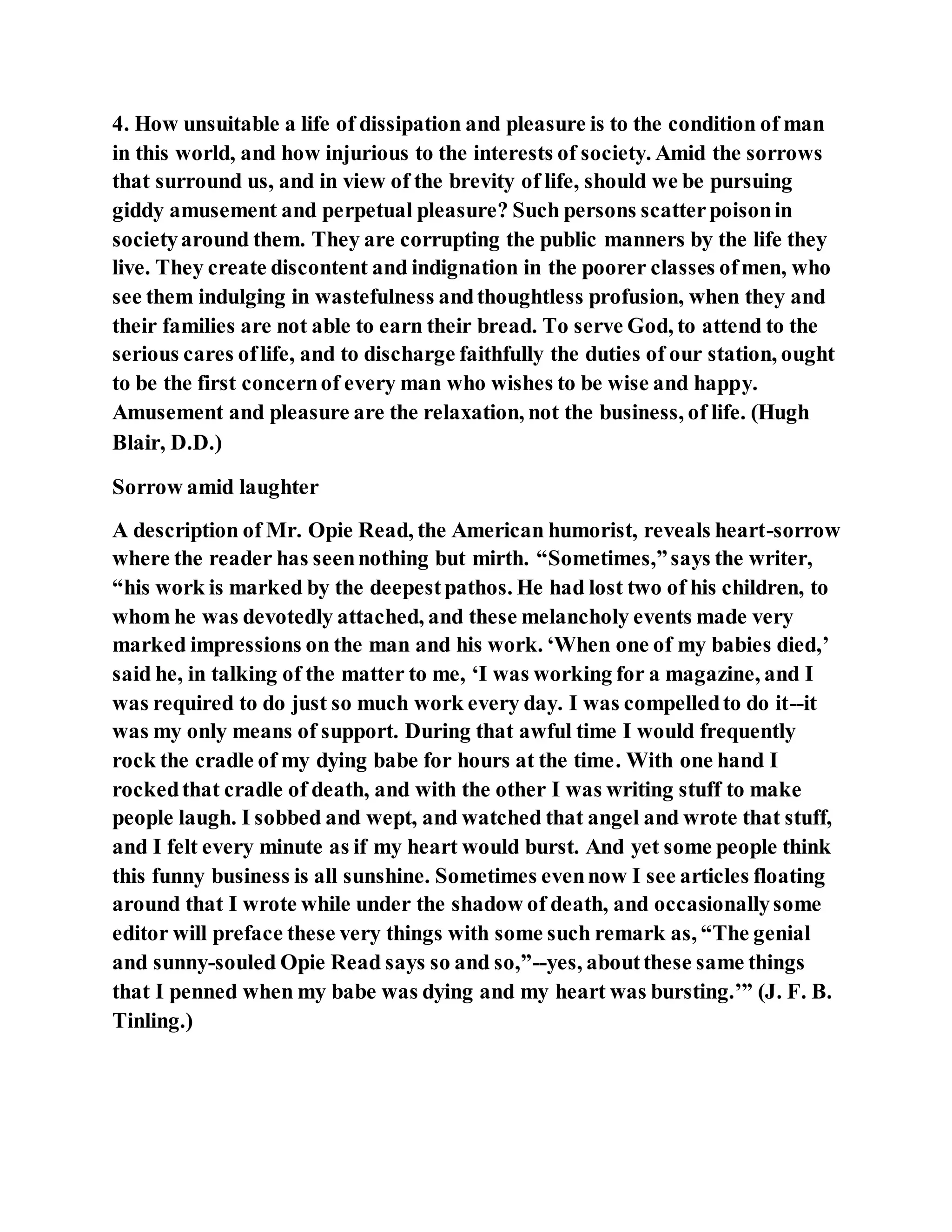 4. How unsuitable a life of dissipation and pleasure is to the condition of man
in this world, and how injurious to the interests of society. Amid the sorrows
that surround us, and in view of the brevity of life, should we be pursuing
giddy amusement and perpetual pleasure? Such persons scatterpoisonin
societyaround them. They are corrupting the public manners by the life they
live. They create discontent and indignation in the poorer classes ofmen, who
see them indulging in wastefulness andthoughtless profusion, when they and
their families are not able to earn their bread. To serve God, to attend to the
serious cares oflife, and to discharge faithfully the duties of our station, ought
to be the first concernof every man who wishes to be wise and happy.
Amusement and pleasure are the relaxation, not the business, of life. (Hugh
Blair, D.D.)
Sorrow amid laughter
A description of Mr. Opie Read, the American humorist, reveals heart-sorrow
where the reader has seennothing but mirth. “Sometimes,”says the writer,
“his work is marked by the deepestpathos. He had lost two of his children, to
whom he was devotedly attached, and these melancholy events made very
marked impressions on the man and his work. ‘When one of my babies died,’
said he, in talking of the matter to me, ‘I was working for a magazine, and I
was required to do just so much work every day. I was compelledto do it--it
was my only means of support. During that awful time I would frequently
rock the cradle of my dying babe for hours at the time. With one hand I
rockedthat cradle of death, and with the other I was writing stuff to make
people laugh. I sobbed and wept, and watched that angel and wrote that stuff,
and I felt every minute as if my heart would burst. And yet some people think
this funny business is all sunshine. Sometimes evennow I see articles floating
around that I wrote while under the shadow of death, and occasionallysome
editor will preface these very things with some such remark as, “The genial
and sunny-souled Opie Read says so and so,”--yes, aboutthese same things
that I penned when my babe was dying and my heart was bursting.’” (J. F. B.
Tinling.)
 