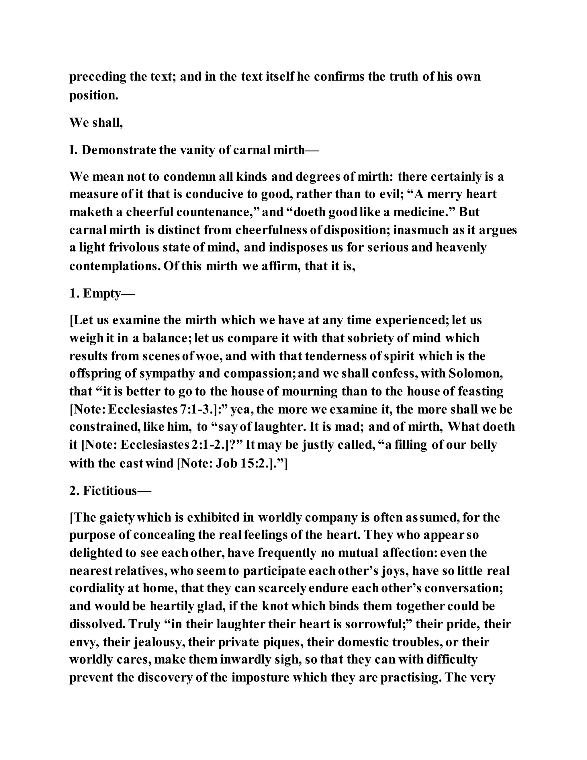 preceding the text; and in the text itself he confirms the truth of his own
position.
We shall,
I. Demonstrate the vanity of carnal mirth—
We mean not to condemn all kinds and degrees of mirth: there certainly is a
measure of it that is conducive to good, rather than to evil; “A merry heart
maketh a cheerful countenance,”and “doeth goodlike a medicine.” But
carnalmirth is distinct from cheerfulness ofdisposition; inasmuch as it argues
a light frivolous state of mind, and indisposes us for serious and heavenly
contemplations. Of this mirth we affirm, that it is,
1. Empty—
[Let us examine the mirth which we have at any time experienced;let us
weighit in a balance;let us compare it with that sobriety of mind which
results from scenesofwoe, and with that tenderness of spirit which is the
offspring of sympathy and compassion;and we shall confess, with Solomon,
that “it is better to go to the house of mourning than to the house of feasting
[Note:Ecclesiastes7:1-3.]:” yea, the more we examine it, the more shall we be
constrained, like him, to “sayof laughter. It is mad; and of mirth, What doeth
it [Note: Ecclesiastes2:1-2.]?” Itmay be justly called, “a filling of our belly
with the eastwind [Note: Job 15:2.].”]
2. Fictitious—
[The gaietywhich is exhibited in worldly company is often assumed, for the
purpose of concealing the realfeelings of the heart. They who appearso
delighted to see eachother, have frequently no mutual affection:even the
nearestrelatives, who seemto participate eachother’s joys, have so little real
cordiality at home, that they can scarcelyendure eachother’s conversation;
and would be heartily glad, if the knot which binds them togethercould be
dissolved. Truly “in their laughter their heart is sorrowful;” their pride, their
envy, their jealousy, their private piques, their domestic troubles, or their
worldly cares, make them inwardly sigh, so that they can with difficulty
prevent the discovery of the imposture which they are practising. The very
 