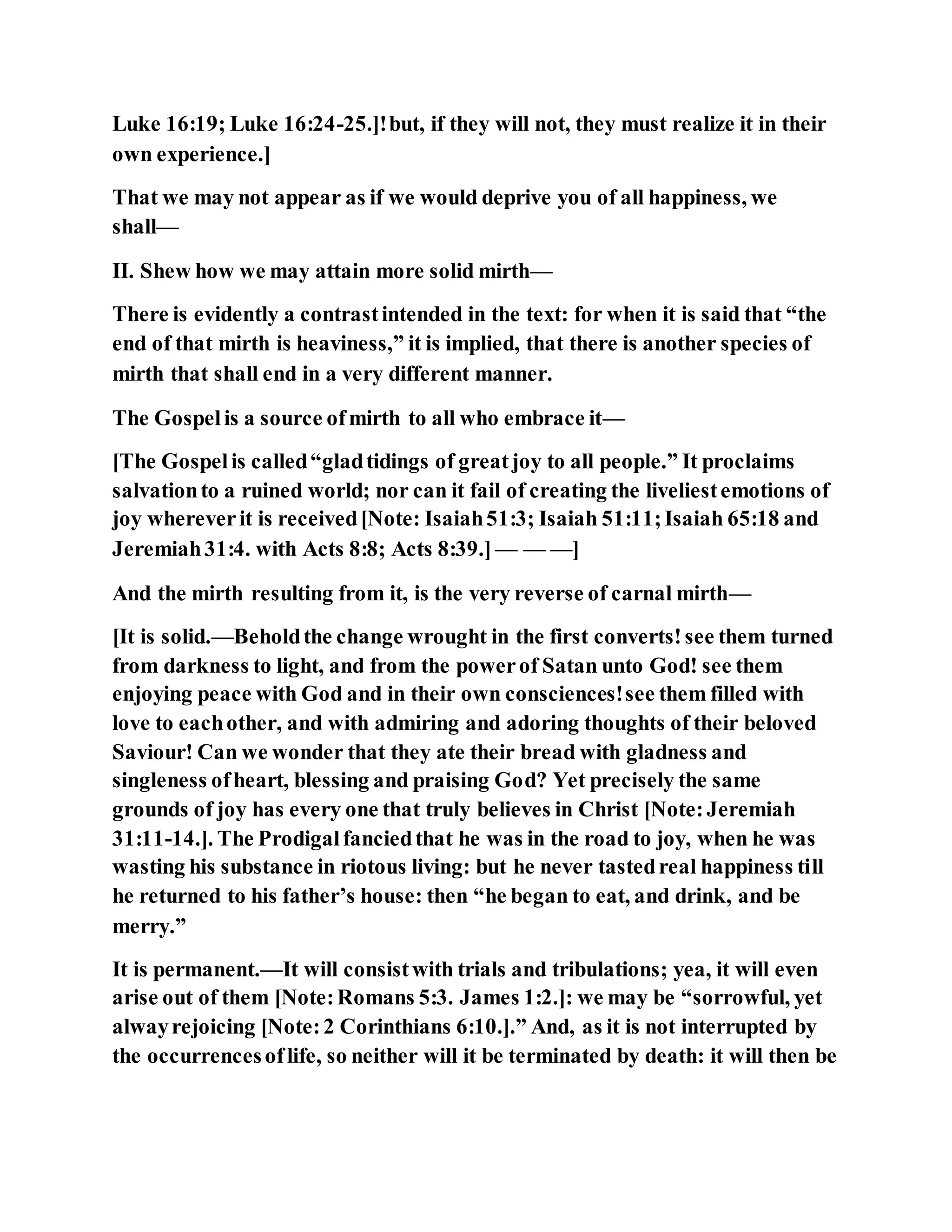 Luke 16:19; Luke 16:24-25.]!but, if they will not, they must realize it in their
own experience.]
That we may not appear as if we would deprive you of all happiness, we
shall—
II. Shew how we may attain more solid mirth—
There is evidently a contrastintended in the text: for when it is said that “the
end of that mirth is heaviness,” it is implied, that there is another species of
mirth that shall end in a very different manner.
The Gospelis a source ofmirth to all who embrace it—
[The Gospelis called“gladtidings of greatjoy to all people.” It proclaims
salvationto a ruined world; nor can it fail of creating the liveliestemotions of
joy whereverit is received[Note: Isaiah51:3; Isaiah 51:11;Isaiah 65:18 and
Jeremiah31:4. with Acts 8:8; Acts 8:39.] — — —]
And the mirth resulting from it, is the very reverse of carnal mirth—
[It is solid.—Beholdthe change wrought in the first converts!see them turned
from darkness to light, and from the powerof Satan unto God! see them
enjoying peace with God and in their own consciences!see them filled with
love to eachother, and with admiring and adoring thoughts of their beloved
Saviour! Can we wonder that they ate their bread with gladness and
singleness ofheart, blessing and praising God? Yet precisely the same
grounds of joy has every one that truly believes in Christ [Note:Jeremiah
31:11-14.]. The Prodigalfanciedthat he was in the road to joy, when he was
wasting his substance in riotous living: but he never tastedreal happiness till
he returned to his father’s house: then “he began to eat, and drink, and be
merry.”
It is permanent.—It will consistwith trials and tribulations; yea, it will even
arise out of them [Note:Romans 5:3. James 1:2.]: we may be “sorrowful, yet
alwayrejoicing [Note:2 Corinthians 6:10.].” And, as it is not interrupted by
the occurrencesoflife, so neither will it be terminated by death: it will then be
 