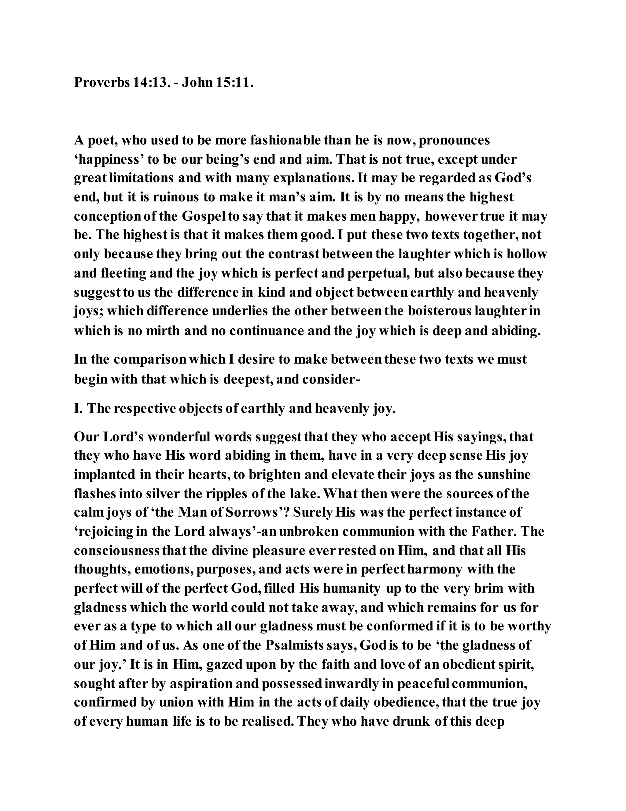 Proverbs 14:13. - John 15:11.
A poet, who used to be more fashionable than he is now, pronounces
‘happiness’ to be our being’s end and aim. That is not true, except under
greatlimitations and with many explanations. It may be regarded as God’s
end, but it is ruinous to make it man’s aim. It is by no means the highest
conceptionof the Gospelto say that it makes men happy, howevertrue it may
be. The highest is that it makes them good. I put these two texts together, not
only because they bring out the contrastbetweenthe laughter which is hollow
and fleeting and the joy which is perfect and perpetual, but also because they
suggestto us the difference in kind and object betweenearthly and heavenly
joys; which difference underlies the other betweenthe boisterous laughterin
which is no mirth and no continuance and the joy which is deep and abiding.
In the comparisonwhich I desire to make betweenthese two texts we must
begin with that which is deepest, and consider-
I. The respective objects of earthly and heavenly joy.
Our Lord’s wonderful words suggestthat they who acceptHis sayings, that
they who have His word abiding in them, have in a very deep sense His joy
implanted in their hearts, to brighten and elevate their joys as the sunshine
flashes into silver the ripples of the lake. What then were the sources ofthe
calm joys of ‘the Man of Sorrows’? SurelyHis was the perfect instance of
‘rejoicing in the Lord always’-anunbroken communion with the Father. The
consciousnessthatthe divine pleasure everrested on Him, and that all His
thoughts, emotions, purposes, and acts were in perfectharmony with the
perfect will of the perfect God, filled His humanity up to the very brim with
gladness which the world could not take away, and which remains for us for
ever as a type to which all our gladness must be conformed if it is to be worthy
of Him and of us. As one of the Psalmists says, Godis to be ‘the gladness of
our joy.’ It is in Him, gazed upon by the faith and love of an obedient spirit,
sought after by aspiration and possessedinwardly in peacefulcommunion,
confirmed by union with Him in the acts of daily obedience, that the true joy
of every human life is to be realised. They who have drunk of this deep
 