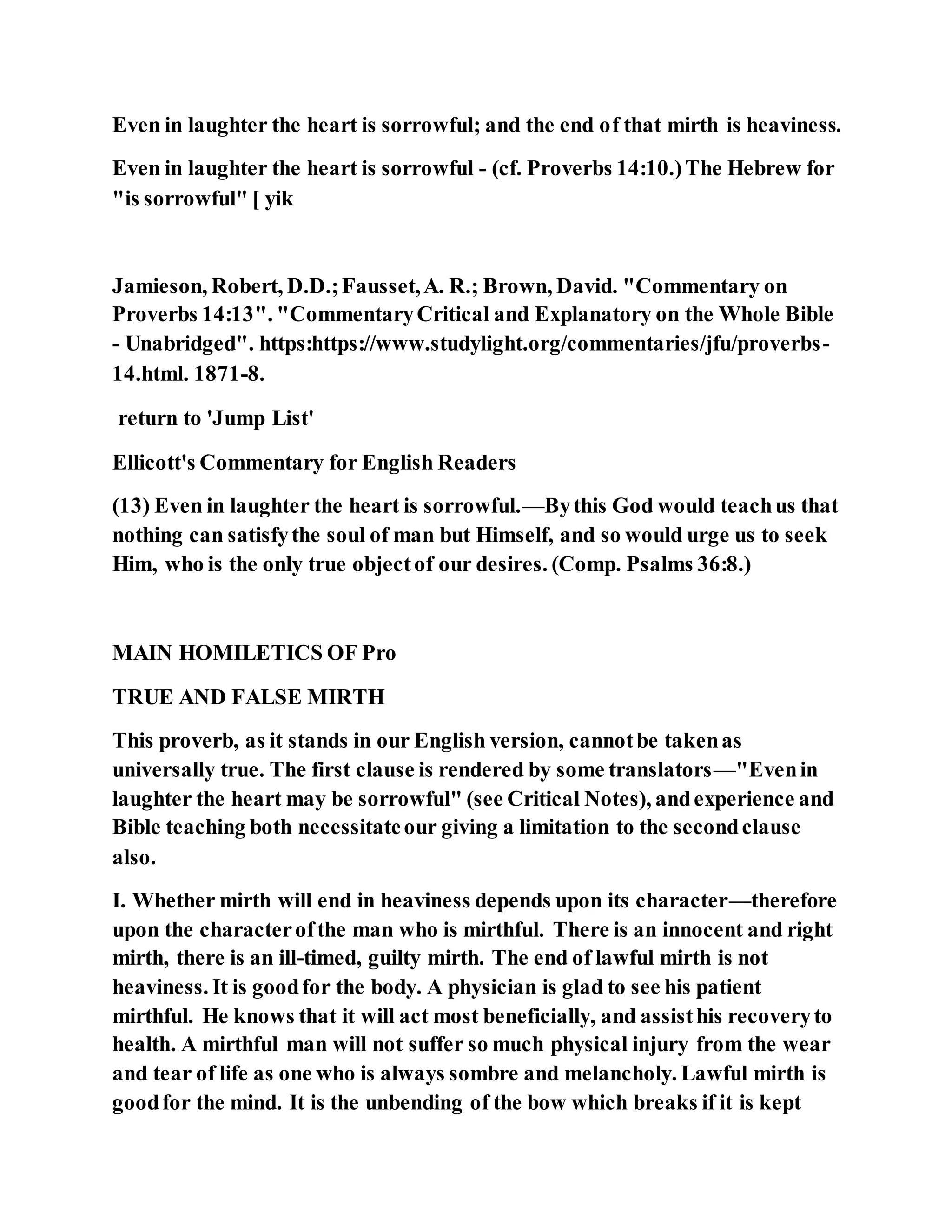 Even in laughter the heart is sorrowful; and the end of that mirth is heaviness.
Even in laughter the heart is sorrowful - (cf. Proverbs 14:10.)The Hebrew for
"is sorrowful" [ yik
Jamieson, Robert, D.D.;Fausset,A. R.; Brown, David. "Commentary on
Proverbs 14:13". "CommentaryCritical and Explanatory on the Whole Bible
- Unabridged". https:https://www.studylight.org/commentaries/jfu/proverbs-
14.html. 1871-8.
return to 'Jump List'
Ellicott's Commentary for English Readers
(13) Even in laughter the heart is sorrowful.—Bythis God would teachus that
nothing can satisfythe soul of man but Himself, and so would urge us to seek
Him, who is the only true objectof our desires. (Comp. Psalms 36:8.)
MAIN HOMILETICS OF Pro
TRUE AND FALSE MIRTH
This proverb, as it stands in our English version, cannotbe takenas
universally true. The first clause is rendered by some translators—"Evenin
laughter the heart may be sorrowful" (see Critical Notes), andexperience and
Bible teaching both necessitateour giving a limitation to the secondclause
also.
I. Whether mirth will end in heaviness depends upon its character—therefore
upon the characterofthe man who is mirthful. There is an innocent and right
mirth, there is an ill-timed, guilty mirth. The end of lawful mirth is not
heaviness. It is goodfor the body. A physician is glad to see his patient
mirthful. He knows that it will act most beneficially, and assisthis recoveryto
health. A mirthful man will not suffer so much physical injury from the wear
and tear of life as one who is always sombre and melancholy. Lawful mirth is
goodfor the mind. It is the unbending of the bow which breaks if it is kept
 