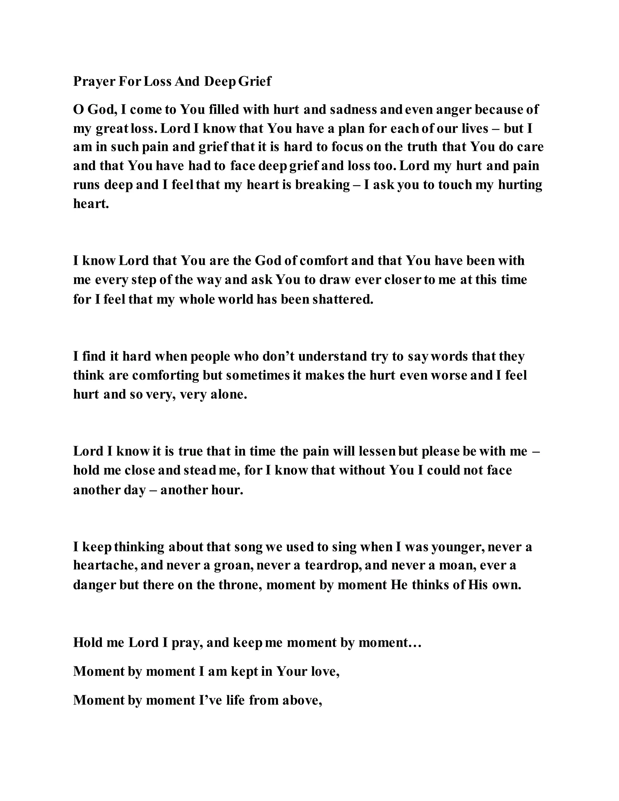 Prayer ForLoss And DeepGrief
O God, I come to You filled with hurt and sadness andeven anger because of
my greatloss. Lord I know that You have a plan for eachof our lives – but I
am in such pain and grief that it is hard to focus on the truth that You do care
and that You have had to face deepgrief and loss too. Lord my hurt and pain
runs deep and I feelthat my heart is breaking – I ask you to touch my hurting
heart.
I know Lord that You are the God of comfort and that You have been with
me every step of the way and ask You to draw ever closerto me at this time
for I feel that my whole world has been shattered.
I find it hard when people who don’t understand try to saywords that they
think are comforting but sometimes it makes the hurt even worse and I feel
hurt and so very, very alone.
Lord I know it is true that in time the pain will lessenbut please be with me –
hold me close and steadme, for I know that without You I could not face
another day – another hour.
I keepthinking about that song we used to sing when I was younger, never a
heartache, and never a groan, never a teardrop, and never a moan, ever a
danger but there on the throne, moment by moment He thinks of His own.
Hold me Lord I pray, and keepme moment by moment…
Moment by moment I am kept in Your love,
Moment by moment I’ve life from above,
 