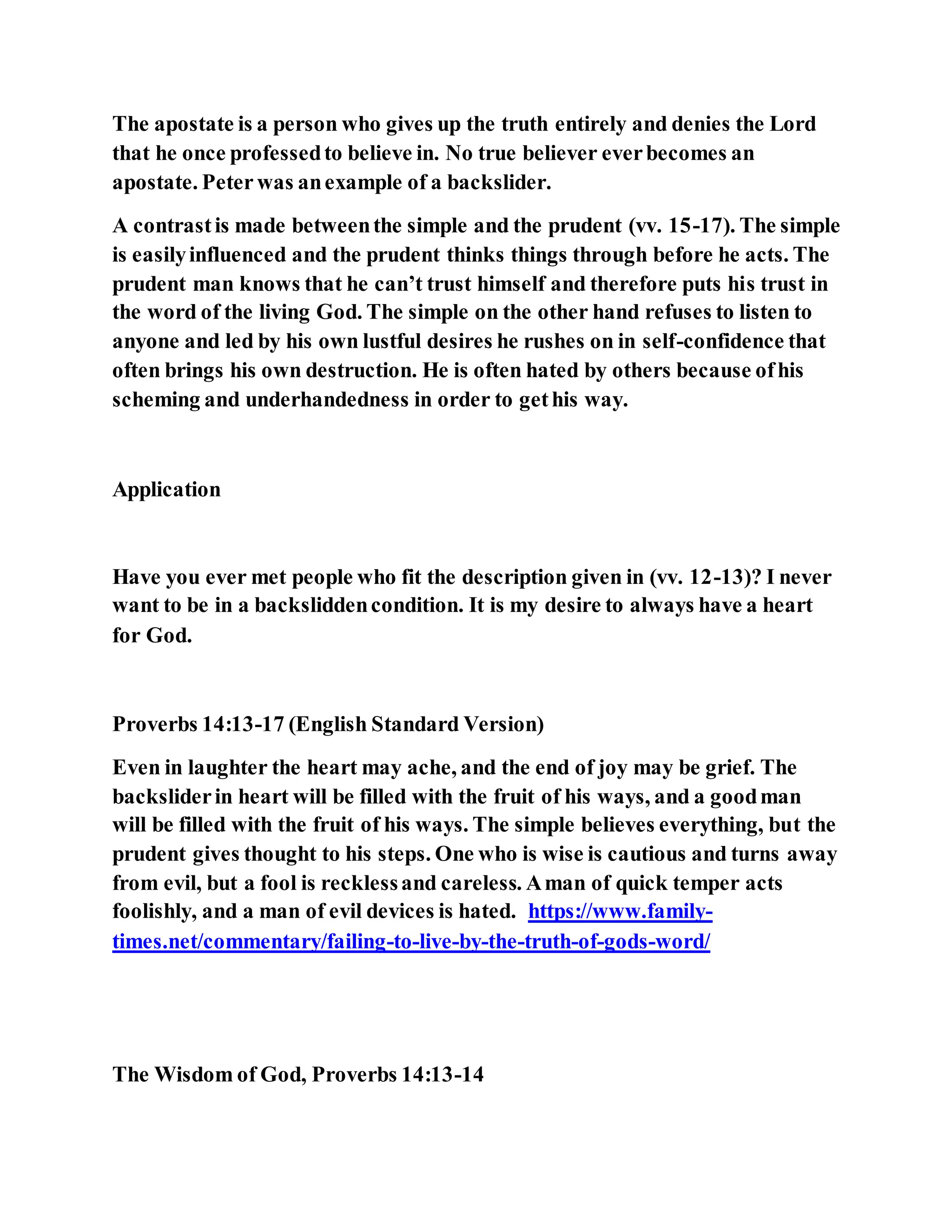 The apostate is a person who gives up the truth entirely and denies the Lord
that he once professedto believe in. No true believer everbecomes an
apostate. Peter was anexample of a backslider.
A contrastis made betweenthe simple and the prudent (vv. 15-17). The simple
is easilyinfluenced and the prudent thinks things through before he acts. The
prudent man knows that he can’t trust himself and therefore puts his trust in
the word of the living God. The simple on the other hand refuses to listen to
anyone and led by his own lustful desires he rushes on in self-confidence that
often brings his own destruction. He is often hated by others because ofhis
scheming and underhandedness in order to gethis way.
Application
Have you ever met people who fit the description given in (vv. 12-13)? I never
want to be in a backsliddencondition. It is my desire to always have a heart
for God.
Proverbs 14:13-17 (English Standard Version)
Even in laughter the heart may ache, and the end of joy may be grief. The
backsliderin heart will be filled with the fruit of his ways, and a goodman
will be filled with the fruit of his ways. The simple believes everything, but the
prudent gives thought to his steps. One who is wise is cautious and turns away
from evil, but a fool is recklessand careless. Aman of quick temper acts
foolishly, and a man of evil devices is hated. https://www.family-
times.net/commentary/failing-to-live-by-the-truth-of-gods-word/
The Wisdom of God, Proverbs 14:13-14
 