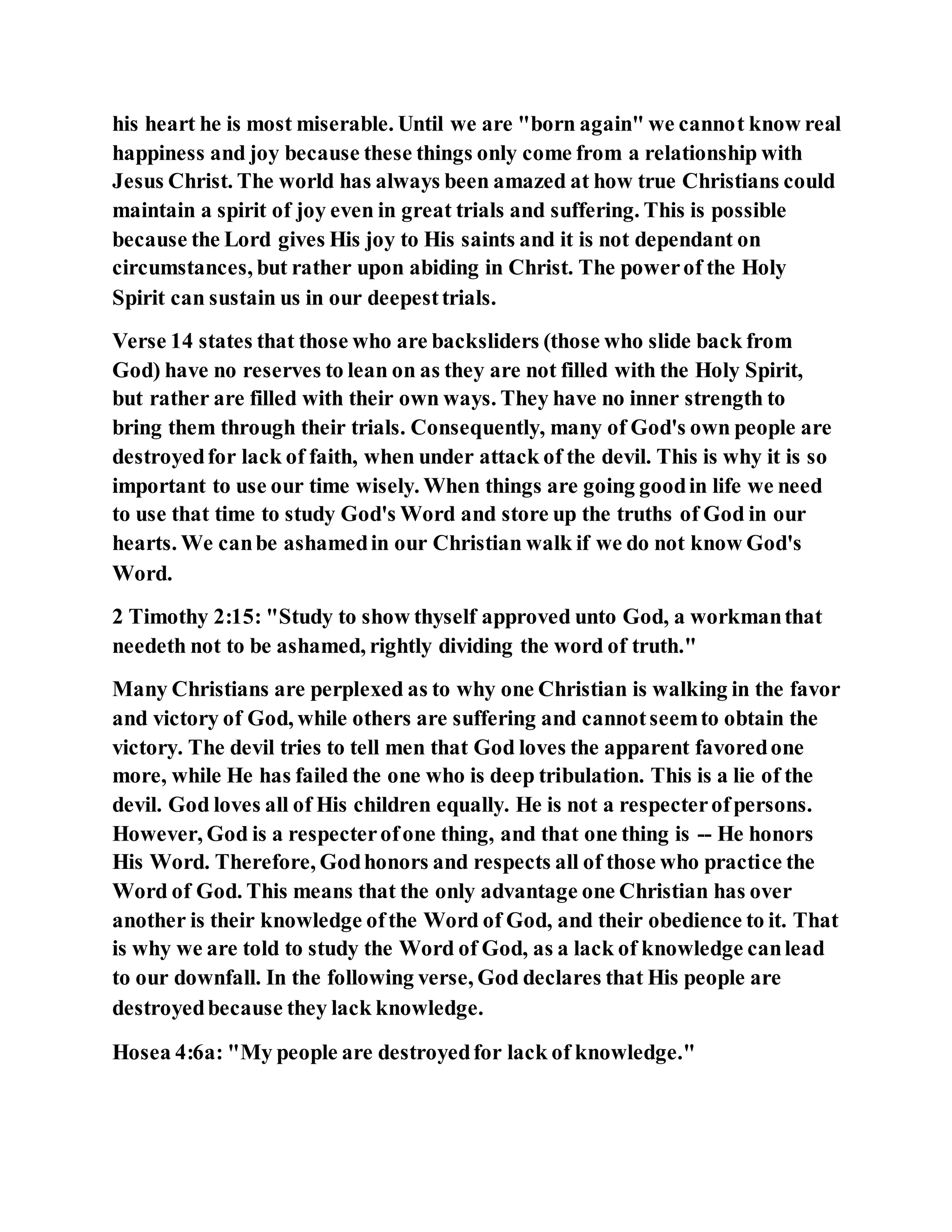 his heart he is most miserable. Until we are "born again" we cannot know real
happiness and joy because these things only come from a relationship with
Jesus Christ. The world has always been amazed at how true Christians could
maintain a spirit of joy even in great trials and suffering. This is possible
because the Lord gives His joy to His saints and it is not dependant on
circumstances, but rather upon abiding in Christ. The powerof the Holy
Spirit can sustain us in our deepesttrials.
Verse 14 states that those who are backsliders (those who slide back from
God) have no reserves to lean on as they are not filled with the Holy Spirit,
but rather are filled with their own ways. They have no inner strength to
bring them through their trials. Consequently, many of God's own people are
destroyedfor lack of faith, when under attack of the devil. This is why it is so
important to use our time wisely. When things are going goodin life we need
to use that time to study God's Word and store up the truths of God in our
hearts. We canbe ashamedin our Christian walk if we do not know God's
Word.
2 Timothy 2:15: "Study to show thyself approved unto God, a workmanthat
needeth not to be ashamed, rightly dividing the word of truth."
Many Christians are perplexed as to why one Christian is walking in the favor
and victory of God, while others are suffering and cannotseemto obtain the
victory. The devil tries to tell men that God loves the apparent favoredone
more, while He has failed the one who is deep tribulation. This is a lie of the
devil. God loves all of His children equally. He is not a respecterofpersons.
However, God is a respecterofone thing, and that one thing is -- He honors
His Word. Therefore, Godhonors and respects all of those who practice the
Word of God. This means that the only advantage one Christian has over
another is their knowledge ofthe Word of God, and their obedience to it. That
is why we are told to study the Word of God, as a lack of knowledge canlead
to our downfall. In the following verse, God declares that His people are
destroyedbecause they lack knowledge.
Hosea 4:6a: "My people are destroyedfor lack of knowledge."
 