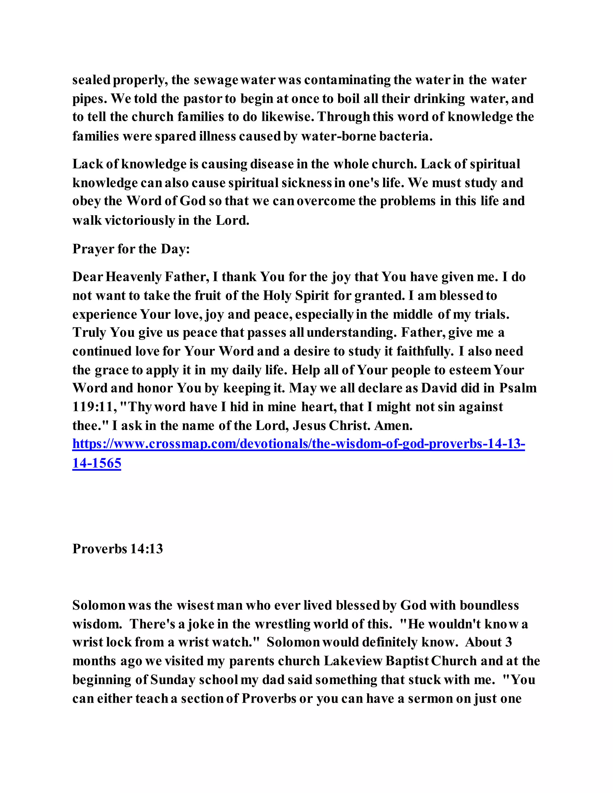 sealedproperly, the sewagewaterwas contaminating the waterin the water
pipes. We told the pastorto begin at once to boil all their drinking water, and
to tell the church families to do likewise. Throughthis word of knowledge the
families were spared illness causedby water-borne bacteria.
Lack of knowledge is causing disease in the whole church. Lack of spiritual
knowledge canalso cause spiritual sicknessin one's life. We must study and
obey the Word of God so that we canovercome the problems in this life and
walk victoriously in the Lord.
Prayer for the Day:
DearHeavenly Father, I thank You for the joy that You have given me. I do
not want to take the fruit of the Holy Spirit for granted. I am blessedto
experience Your love, joy and peace, especiallyin the middle of my trials.
Truly You give us peace that passes allunderstanding. Father, give me a
continued love for Your Word and a desire to study it faithfully. I also need
the grace to apply it in my daily life. Help all of Your people to esteemYour
Word and honor You by keeping it. May we all declare as David did in Psalm
119:11, "Thyword have I hid in mine heart, that I might not sin against
thee." I ask in the name of the Lord, Jesus Christ. Amen.
https://www.crossmap.com/devotionals/the-wisdom-of-god-proverbs-14-13-
14-1565
Proverbs 14:13
Solomonwas the wisestman who ever lived blessedby God with boundless
wisdom. There's a joke in the wrestling world of this. "He wouldn't know a
wrist lock from a wrist watch." Solomonwould definitely know. About 3
months ago we visited my parents church Lakeview BaptistChurch and at the
beginning of Sunday schoolmy dad said something that stuck with me. "You
can either teacha sectionof Proverbs or you can have a sermon on just one
 