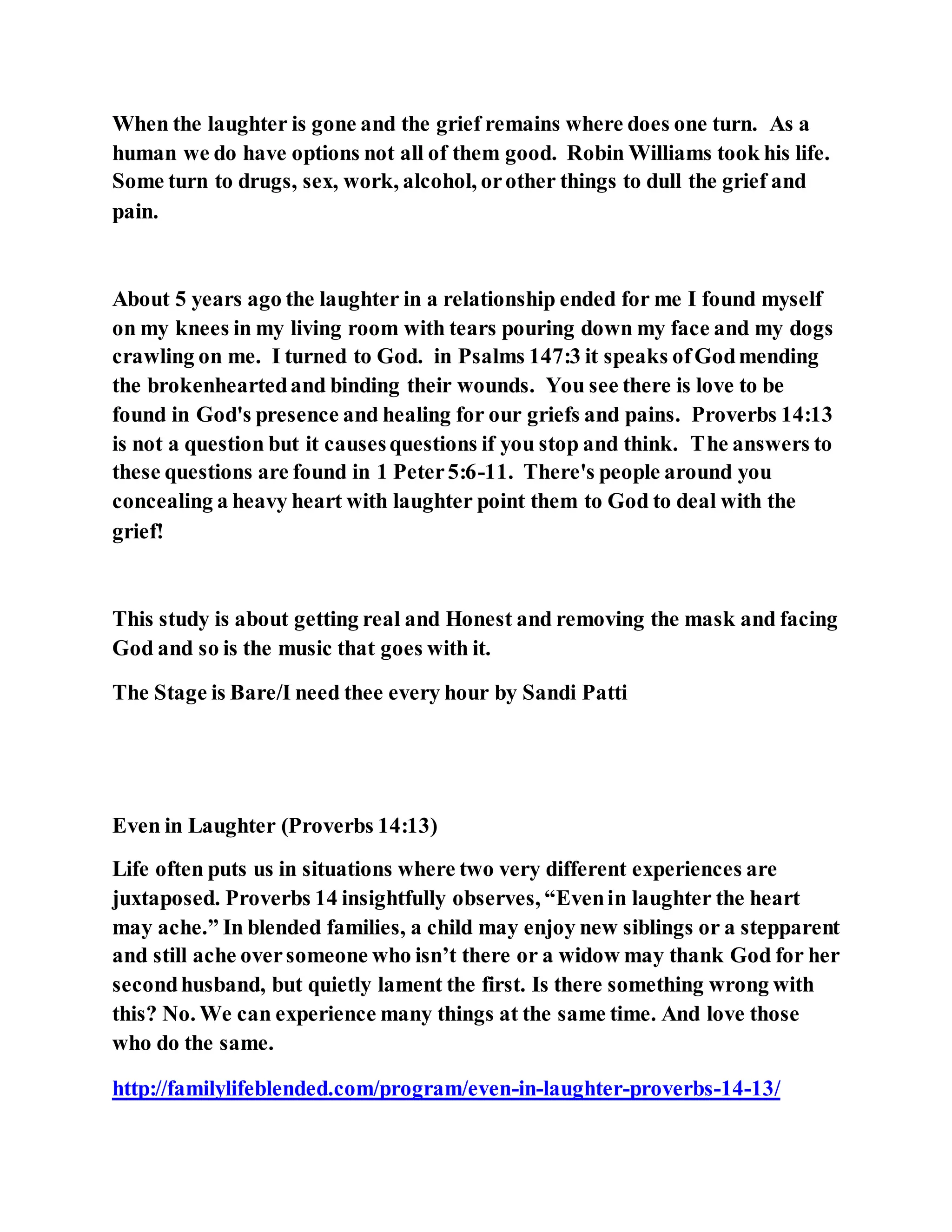 When the laughter is gone and the grief remains where does one turn. As a
human we do have options not all of them good. Robin Williams took his life.
Some turn to drugs, sex, work, alcohol, orother things to dull the grief and
pain.
About 5 years ago the laughter in a relationship ended for me I found myself
on my knees in my living room with tears pouring down my face and my dogs
crawling on me. I turned to God. in Psalms 147:3 it speaks ofGodmending
the brokenheartedand binding their wounds. You see there is love to be
found in God's presence and healing for our griefs and pains. Proverbs 14:13
is not a question but it causesquestions if you stop and think. The answers to
these questions are found in 1 Peter5:6-11. There's people around you
concealing a heavy heart with laughter point them to God to deal with the
grief!
This study is about getting real and Honest and removing the mask and facing
God and so is the music that goes with it.
The Stage is Bare/I need thee every hour by Sandi Patti
Even in Laughter (Proverbs 14:13)
Life often puts us in situations where two very different experiences are
juxtaposed. Proverbs 14 insightfully observes, “Evenin laughter the heart
may ache.” In blended families, a child may enjoy new siblings or a stepparent
and still ache oversomeone who isn’t there or a widow may thank God for her
secondhusband, but quietly lament the first. Is there something wrong with
this? No. We can experience many things at the same time. And love those
who do the same.
http://familylifeblended.com/program/even-in-laughter-proverbs-14-13/
 