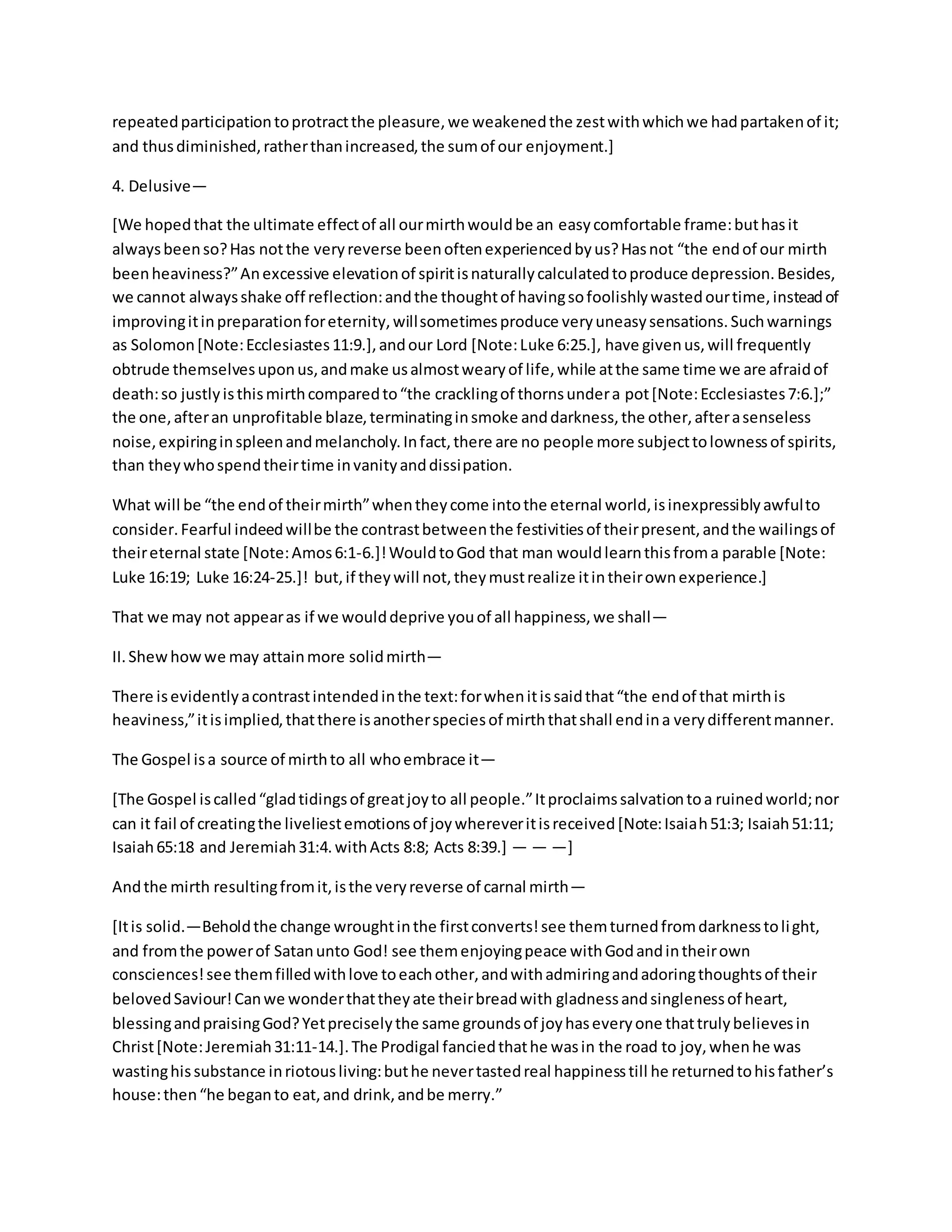 repeatedparticipationtoprotractthe pleasure,we weakenedthe zestwithwhichwe hadpartakenof it;
and thusdiminished,ratherthanincreased,the sumof our enjoyment.]
4. Delusive—
[We hopedthat the ultimate effectof all ourmirthwouldbe an easycomfortable frame:buthasit
alwaysbeenso?Has notthe veryreverse beenoftenexperiencedbyus?Hasnot “the endof our mirth
beenheaviness?”Anexcessive elevationof spiritisnaturallycalculatedtoproduce depression.Besides,
we cannot alwaysshake off reflection:andthe thoughtof havingsofoolishlywastedourtime,insteadof
improvingitinpreparationforeternity,willsometimesproduce veryuneasysensations.Suchwarnings
as Solomon[Note:Ecclesiastes11:9.],andour Lord [Note:Luke 6:25.], have givenus,will frequently
obtrude themselvesuponus,andmake usalmostwearyof life,while atthe same time we are afraidof
death:so justlyisthismirthcomparedto“the cracklingof thornsundera pot[Note:Ecclesiastes7:6.];”
the one,afteran unprofitable blaze,terminatinginsmoke anddarkness,the other,afterasenseless
noise,expiringinspleenandmelancholy.Infact,there are no people more subjecttolownessof spirits,
than theywhospendtheirtime invanityanddissipation.
What will be “the endof theirmirth”whentheycome intothe eternal world,isinexpressiblyawfulto
consider.Fearful indeedwillbe the contrastbetweenthe festivitiesof theirpresent,andthe wailingsof
theireternal state [Note:Amos6:1-6.]!WouldtoGod that man wouldlearnthisfroma parable [Note:
Luke 16:19; Luke 16:24-25.]! but,if theywill not,theymustrealize itintheirownexperience.]
That we may not appearas if we woulddeprive youof all happiness,we shall—
II.Shewhowwe may attainmore solidmirth—
There isevidentlyacontrastintendedinthe text:forwhenitissaidthat“the endof that mirthis
heaviness,”itisimplied,thatthere isanotherspeciesof mirththatshall endina verydifferentmanner.
The Gospel isa source of mirthto all whoembrace it—
[The Gospel iscalled“gladtidingsof greatjoyto all people.”Itproclaimssalvationtoa ruinedworld;nor
can it fail of creatingthe liveliestemotionsof joywhereveritisreceived[Note:Isaiah51:3; Isaiah51:11;
Isaiah65:18 and Jeremiah31:4.withActs 8:8; Acts 8:39.] — — —]
Andthe mirth resultingfromit,isthe veryreverse of carnal mirth—
[Itis solid.—Beholdthe change wroughtinthe firstconverts!see themturnedfromdarknesstolight,
and fromthe powerof Satanunto God! see themenjoyingpeace withGodandintheirown
consciences!see themfilledwithlove toeachother,andwithadmiringandadoringthoughtsof their
belovedSaviour!Canwe wonderthattheyate theirbreadwith gladnessandsinglenessof heart,
blessingandpraisingGod?Yetpreciselythe same groundsof joyhaseveryone thattrulybelievesin
Christ[Note:Jeremiah31:11-14.].The Prodigal fanciedthathe wasin the road to joy,whenhe was
wastinghissubstance inriotousliving:buthe nevertastedreal happinesstill he returnedtohisfather’s
house:then“he beganto eat,and drink,andbe merry.”
 