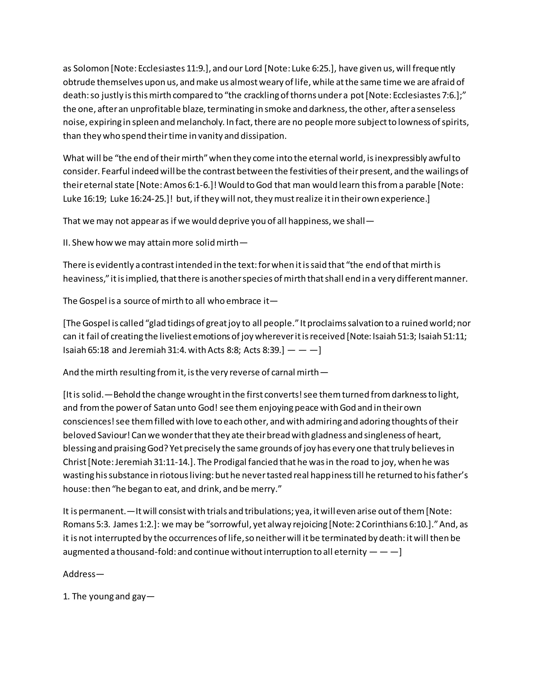 as Solomon[Note:Ecclesiastes11:9.],andour Lord [Note:Luke 6:25.], have givenus,will frequently
obtrude themselvesuponus,andmake usalmostwearyof life,while atthe same time we are afraidof
death:so justlyisthismirthcomparedto“the cracklingof thornsundera pot[Note:Ecclesiastes7:6.];”
the one,afteran unprofitable blaze,terminatinginsmoke anddarkness,the other,afterasenseless
noise,expiringinspleenandmelancholy.Infact,there are no people more subjecttolownessof spirits,
than theywhospendtheirtime invanityanddissipation.
What will be “the endof their mirth”whentheycome intothe eternal world,isinexpressiblyawfulto
consider.Fearful indeedwillbe the contrastbetweenthe festivitiesof theirpresent,andthe wailingsof
theireternal state [Note:Amos6:1-6.]!WouldtoGod that man wouldlearn thisfroma parable [Note:
Luke 16:19; Luke 16:24-25.]! but,if theywill not,theymustrealize itintheirownexperience.]
That we may not appearas if we woulddeprive youof all happiness,we shall—
II.Shewhowwe may attainmore solidmirth—
There isevidentlyacontrastintendedinthe text:forwhenitissaidthat“the endof that mirthis
heaviness,”itisimplied,thatthere isanotherspeciesof mirththatshall endina verydifferentmanner.
The Gospel isa source of mirthto all whoembrace it—
[The Gospel iscalled“gladtidingsof greatjoyto all people.”Itproclaimssalvationtoa ruinedworld;nor
can it fail of creatingthe liveliestemotionsof joywhereveritisreceived[Note:Isaiah51:3; Isaiah51:11;
Isaiah65:18 and Jeremiah31:4.withActs 8:8; Acts 8:39.] — — —]
Andthe mirth resultingfromit,isthe veryreverse of carnal mirth—
[Itis solid.—Beholdthe change wroughtinthe firstconverts!see themturnedfromdarknesstolight,
and fromthe powerof Satanunto God! see them enjoyingpeace withGodandintheirown
consciences!see themfilledwithlove toeachother,andwithadmiringandadoringthoughtsof their
belovedSaviour!Canwe wonderthattheyate theirbreadwithgladnessandsinglenessof heart,
blessingandpraisingGod?Yetpreciselythe same groundsof joyhaseveryone thattrulybelievesin
Christ[Note:Jeremiah31:11-14.].The Prodigal fanciedthathe wasin the road to joy,whenhe was
wastinghissubstance inriotousliving:buthe nevertastedreal happinesstill he returnedtohisfather’s
house:then“he beganto eat,and drink,andbe merry.”
It ispermanent.—Itwill consistwithtrialsandtribulations;yea,itwillevenarise outof them[Note:
Romans5:3. James1:2.]: we may be “sorrowful,yetalwayrejoicing[Note:2Corinthians6:10.].”And,as
it isnot interruptedbythe occurrencesof life,soneitherwill itbe terminatedbydeath:itwill thenbe
augmentedathousand-fold:andcontinue withoutinterruptiontoall eternity — — —]
Address—
1. The youngand gay—
 