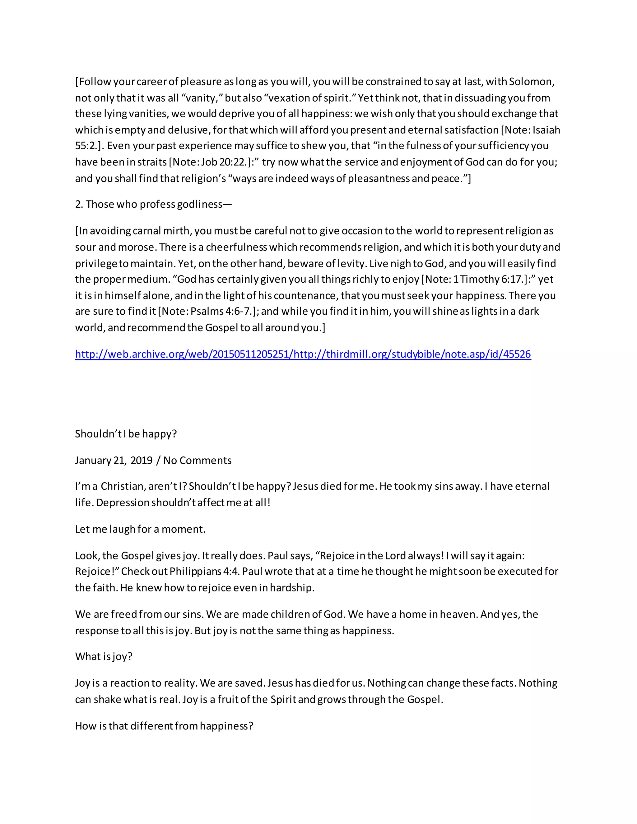 [Followyourcareerof pleasure aslongas youwill,youwill be constrainedtosayat last,withSolomon,
not onlythatit was all “vanity,”butalso“vexationof spirit.”Yetthinknot,thatindissuadingyoufrom
these lyingvanities,we woulddeprive youof all happiness:we wishonlythatyoushouldexchange that
whichisemptyand delusive,forthatwhichwill affordyoupresentandeternal satisfaction[Note:Isaiah
55:2.]. Even yourpast experience maysuffice toshew you,that “inthe fulnessof yoursufficiencyyou
have beeninstraits[Note:Job20:22.]:” try now whatthe service andenjoymentof Godcan do for you;
and youshall findthatreligion’s“waysare indeedwaysof pleasantnessandpeace.”]
2. Those who professgodliness—
[Inavoidingcarnal mirth,youmustbe careful notto give occasiontothe worldtorepresentreligionas
sour andmorose.There isa cheerfulnesswhichrecommendsreligion,andwhichitisbothyourdutyand
privilegetomaintain.Yet,onthe other hand,beware of levity.Live nightoGod,andyouwill easilyfind
the propermedium.“Godhas certainlygivenyouall thingsrichlytoenjoy[Note:1Timothy6:17.]:” yet
it isinhimself alone,andinthe lightof hiscountenance,thatyoumustseekyour happiness.There you
are sure to findit[Note:Psalms4:6-7.];and while youfinditinhim, youwill shineaslightsina dark
world,andrecommendthe Gospel toall aroundyou.]
http://web.archive.org/web/20150511205251/http://thirdmill.org/studybible/note.asp/id/45526
Shouldn’tIbe happy?
January21, 2019 / No Comments
I’ma Christian,aren’tI?Shouldn’tIbe happy?Jesusdiedforme.He tookmy sinsaway.I have eternal
life.Depressionshouldn’taffectme at all!
Let me laughfor a moment.
Look,the Gospel givesjoy.Itreallydoes.Paul says,“Rejoice inthe Lordalways!Iwill sayitagain:
Rejoice!”CheckoutPhilippians4:4.Paul wrote that at a time he thoughthe mightsoonbe executedfor
the faith.He knewhowtorejoice eveninhardship.
We are freedfromour sins.We are made childrenof God.We have a home inheaven.Andyes,the
response toall thisisjoy.But joyis notthe same thingas happiness.
What isjoy?
Joyis a reactionto reality.We are saved.Jesushasdiedforus.Nothingcan change these facts.Nothing
can shake whatis real.Joyis a fruitof the Spiritandgrowsthroughthe Gospel.
How isthat differentfromhappiness?
 