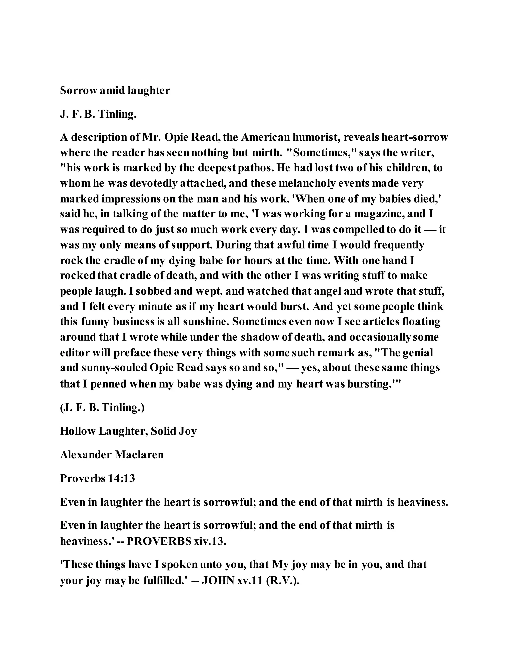 Sorrow amid laughter
J. F. B. Tinling.
A description of Mr. Opie Read, the American humorist, reveals heart-sorrow
where the reader has seennothing but mirth. "Sometimes,"says the writer,
"his work is marked by the deepestpathos. He had lost two of his children, to
whom he was devotedly attached, and these melancholy events made very
marked impressions on the man and his work. 'When one of my babies died,'
said he, in talking of the matter to me, 'I was working for a magazine, and I
was required to do just so much work every day. I was compelledto do it — it
was my only means of support. During that awful time I would frequently
rock the cradle of my dying babe for hours at the time. With one hand I
rockedthat cradle of death, and with the other I was writing stuff to make
people laugh. I sobbed and wept, and watched that angel and wrote that stuff,
and I felt every minute as if my heart would burst. And yet some people think
this funny business is all sunshine. Sometimes evennow I see articles floating
around that I wrote while under the shadow of death, and occasionallysome
editor will preface these very things with some such remark as, "The genial
and sunny-souled Opie Read says so and so," — yes, about these same things
that I penned when my babe was dying and my heart was bursting.'"
(J. F. B. Tinling.)
Hollow Laughter, Solid Joy
Alexander Maclaren
Proverbs 14:13
Even in laughter the heart is sorrowful; and the end of that mirth is heaviness.
Even in laughter the heart is sorrowful; and the end of that mirth is
heaviness.' -- PROVERBS xiv.13.
'These things have I spokenunto you, that My joy may be in you, and that
your joy may be fulfilled.' -- JOHN xv.11 (R.V.).
 