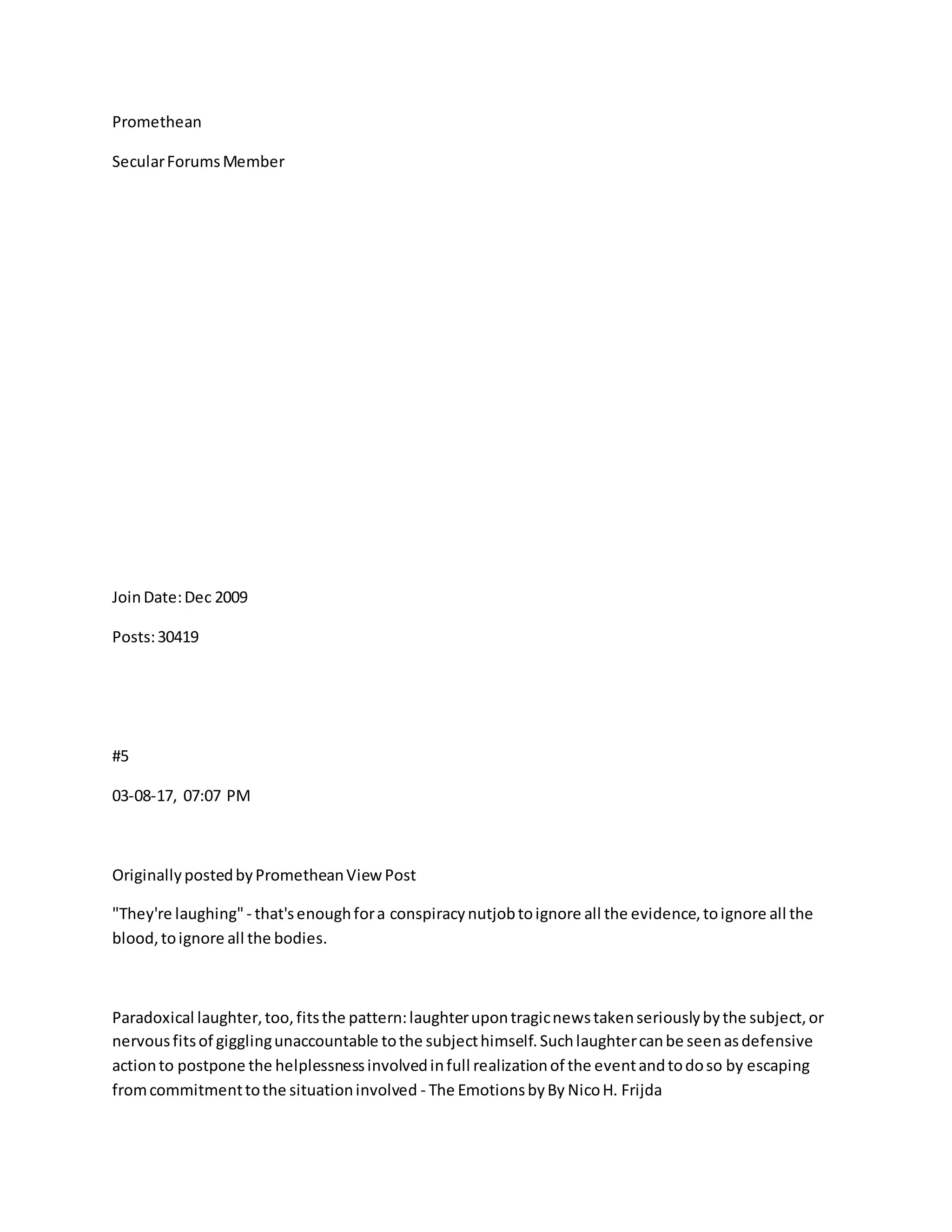 Promethean
SecularForumsMember
JoinDate:Dec 2009
Posts:30419
#5
03-08-17, 07:07 PM
OriginallypostedbyPrometheanViewPost
"They're laughing" - that'senoughfora conspiracynutjobtoignore all the evidence,toignore all the
blood,toignore all the bodies.
Paradoxical laughter,too,fitsthe pattern:laughterupontragicnewstakenseriouslybythe subject,or
nervousfitsof gigglingunaccountable tothe subjecthimself.Suchlaughtercanbe seenasdefensive
actionto postpone the helplessnessinvolvedinfull realizationof the eventandtodoso by escaping
fromcommitmenttothe situationinvolved - The EmotionsbyBy NicoH. Frijda
 