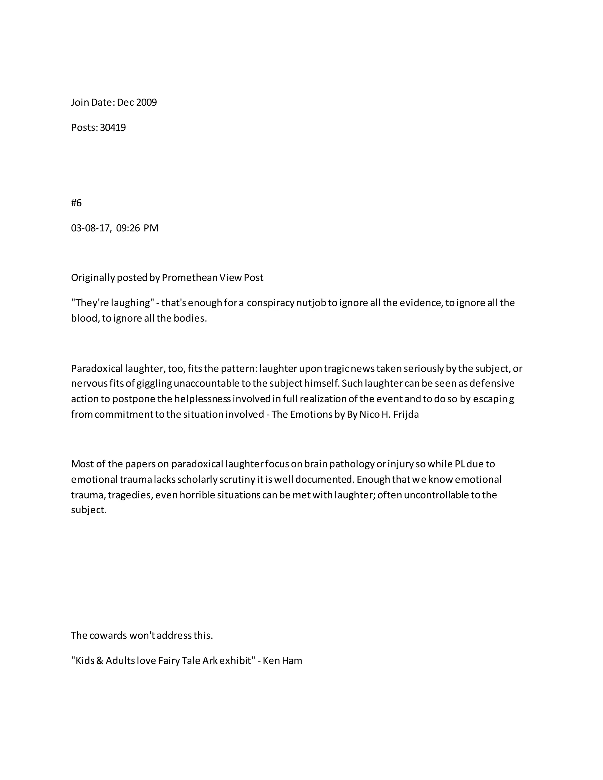 JoinDate:Dec 2009
Posts:30419
#6
03-08-17, 09:26 PM
OriginallypostedbyPrometheanViewPost
"They're laughing" - that'senoughfora conspiracynutjobtoignore all the evidence,toignore all the
blood,toignore all the bodies.
Paradoxical laughter,too,fitsthe pattern:laughter upontragicnewstakenseriouslybythe subject,or
nervousfitsof gigglingunaccountable tothe subjecthimself.Suchlaughtercanbe seenasdefensive
actionto postpone the helplessnessinvolvedinfull realizationof the eventandtodoso by escaping
fromcommitmenttothe situationinvolved - The EmotionsbyByNicoH. Frijda
Most of the paperson paradoxical laughterfocusonbrainpathologyorinjurysowhile PLdue to
emotional traumalacksscholarlyscrutinyitiswell documented.Enoughthatwe know emotional
trauma,tragedies,evenhorrible situationscanbe metwithlaughter;oftenuncontrollable tothe
subject.
The cowards won'taddressthis.
"Kids& Adultslove FairyTale Arkexhibit" - KenHam
 