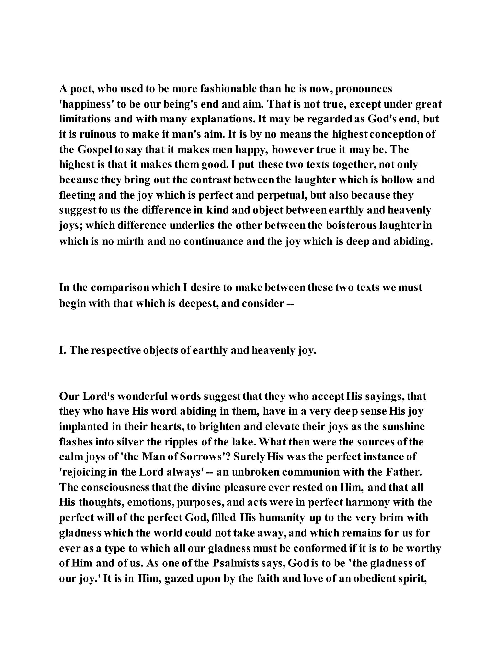 A poet, who used to be more fashionable than he is now, pronounces
'happiness' to be our being's end and aim. That is not true, except under great
limitations and with many explanations. It may be regardedas God's end, but
it is ruinous to make it man's aim. It is by no means the highestconceptionof
the Gospelto say that it makes men happy, howevertrue it may be. The
highest is that it makes them good. I put these two texts together, not only
because they bring out the contrastbetweenthe laughter which is hollow and
fleeting and the joy which is perfect and perpetual, but also because they
suggestto us the difference in kind and object betweenearthly and heavenly
joys; which difference underlies the other betweenthe boisterous laughterin
which is no mirth and no continuance and the joy which is deep and abiding.
In the comparisonwhich I desire to make betweenthese two texts we must
begin with that which is deepest, and consider --
I. The respective objects of earthly and heavenly joy.
Our Lord's wonderful words suggestthat they who acceptHis sayings, that
they who have His word abiding in them, have in a very deep sense His joy
implanted in their hearts, to brighten and elevate their joys as the sunshine
flashes into silver the ripples of the lake. What then were the sources ofthe
calm joys of 'the Man of Sorrows'? SurelyHis was the perfect instance of
'rejoicing in the Lord always' -- an unbroken communion with the Father.
The consciousness thatthe divine pleasure ever rested on Him, and that all
His thoughts, emotions, purposes, and acts were in perfect harmony with the
perfect will of the perfect God, filled His humanity up to the very brim with
gladness which the world could not take away, and which remains for us for
ever as a type to which all our gladness must be conformed if it is to be worthy
of Him and of us. As one of the Psalmists says, Godis to be 'the gladness of
our joy.' It is in Him, gazed upon by the faith and love of an obedient spirit,
 