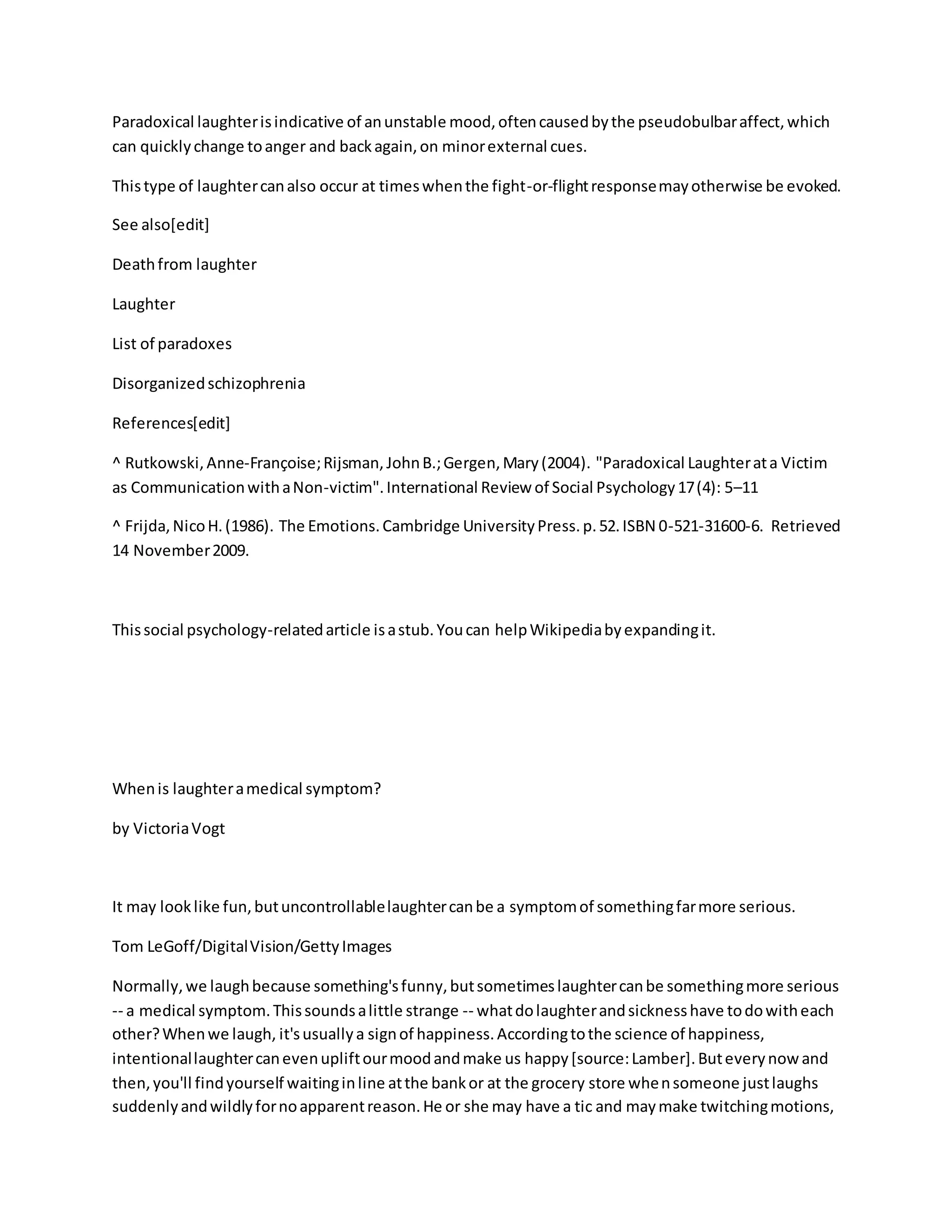 Paradoxical laughterisindicative of anunstable mood,oftencausedbythe pseudobulbaraffect,which
can quicklychange toanger and backagain,on minorexternal cues.
Thistype of laughtercanalso occur at timeswhenthe fight-or-flightresponsemayotherwise be evoked.
See also[edit]
Deathfrom laughter
Laughter
List of paradoxes
Disorganizedschizophrenia
References[edit]
^ Rutkowski,Anne-Françoise;Rijsman,JohnB.;Gergen,Mary(2004). "Paradoxical Laughterata Victim
as CommunicationwithaNon-victim".International Review of Social Psychology17(4): 5–11
^ Frijda,NicoH.(1986). The Emotions.Cambridge UniversityPress.p.52.ISBN 0-521-31600-6. Retrieved
14 November2009.
Thissocial psychology-relatedarticle isastub.Youcan helpWikipediabyexpandingit.
Whenis laughteramedical symptom?
by VictoriaVogt
It may looklike fun,butuncontrollablelaughtercanbe a symptomof somethingfarmore serious.
Tom LeGoff/DigitalVision/GettyImages
Normally,we laughbecause something'sfunny,butsometimeslaughtercanbe somethingmore serious
-- a medical symptom.Thissoundsalittle strange -- whatdolaughterandsicknesshave todowitheach
other?Whenwe laugh, it'susuallya signof happiness.Accordingtothe science of happiness,
intentionallaughtercanevenupliftourmoodandmake us happy[source:Lamber].Buteverynowand
then,you'll findyourself waitinginline atthe bankor at the grocery store whensomeone justlaughs
suddenlyandwildlyfornoapparentreason.He or she may have a tic and maymake twitchingmotions,
 