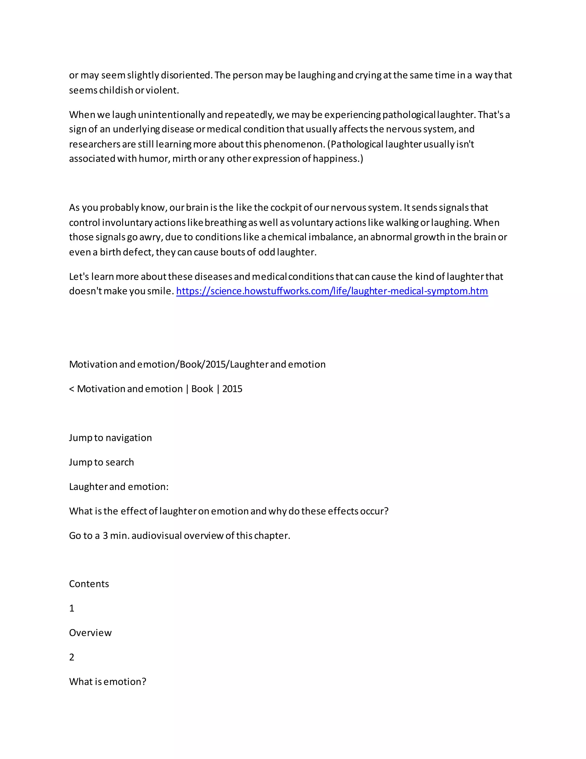 or may seemslightlydisoriented.The personmaybe laughingandcryingatthe same time ina waythat
seemschildishorviolent.
Whenwe laughunintentionallyandrepeatedly,we maybe experiencingpathologicallaughter.That'sa
signof an underlyingdisease ormedical conditionthatusuallyaffectsthe nervoussystem, and
researchersare still learningmore aboutthisphenomenon.(Pathological laughterusuallyisn't
associatedwithhumor,mirthorany otherexpressionof happiness.)
As youprobablyknow,ourbrainisthe like the cockpitof ournervoussystem.Itsendssignalsthat
control involuntaryactionslikebreathingaswell asvoluntaryactionslike walkingorlaughing.When
those signalsgoawry,due to conditionslike achemical imbalance,anabnormal growthinthe brainor
evena birthdefect,theycancause boutsof oddlaughter.
Let's learnmore aboutthese diseasesandmedicalconditionsthatcancause the kindof laughterthat
doesn'tmake yousmile. https://science.howstuffworks.com/life/laughter-medical-symptom.htm
Motivationandemotion/Book/2015/Laughterandemotion
< Motivationandemotion |Book |2015
Jumpto navigation
Jumpto search
Laughterand emotion:
What isthe effectof laughteronemotionandwhydothese effectsoccur?
Go to a 3 min.audiovisual overview of thischapter.
Contents
1
Overview
2
What isemotion?
 