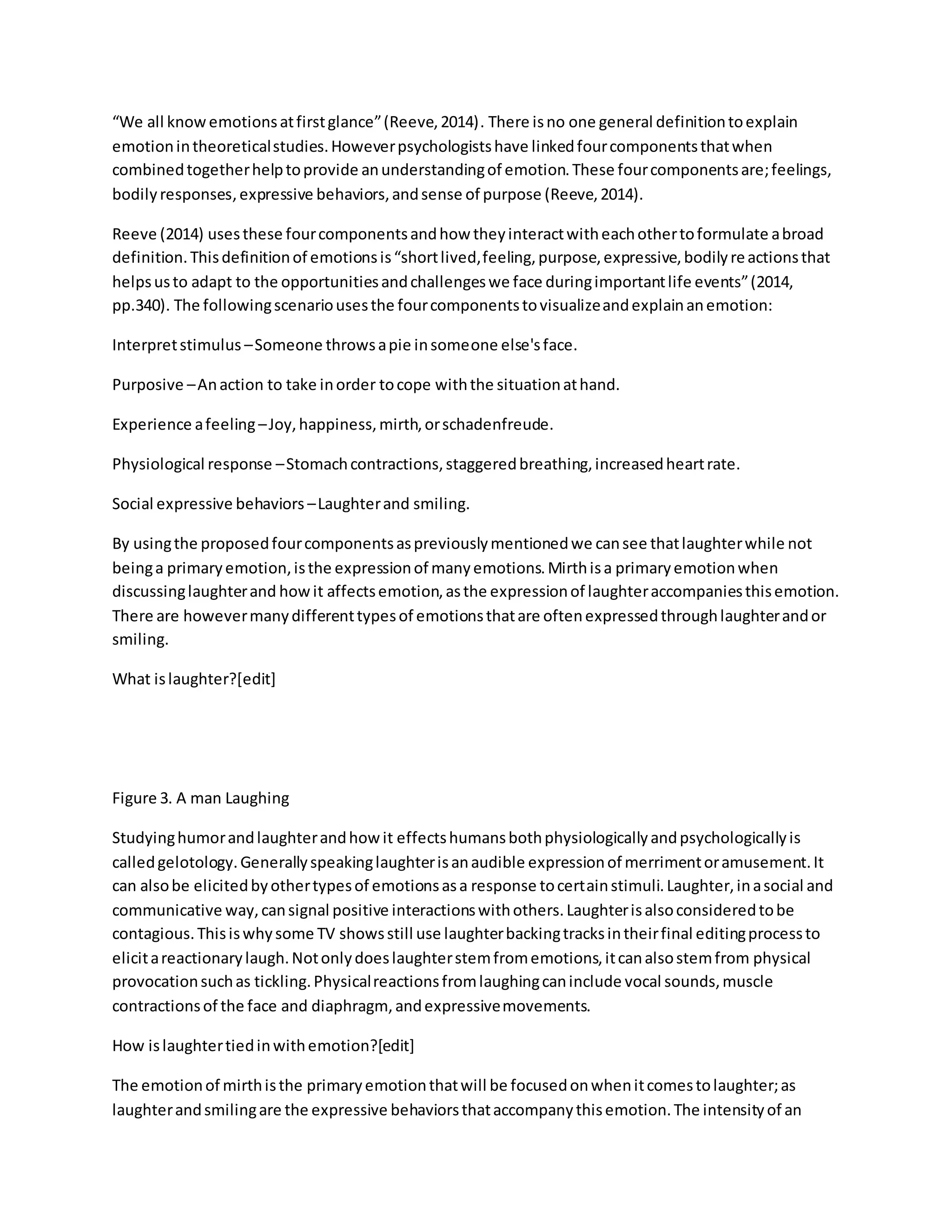 “We all knowemotionsatfirstglance”(Reeve,2014). There isno one general definitiontoexplain
emotionintheoreticalstudies.Howeverpsychologistshave linkedfourcomponentsthatwhen
combinedtogetherhelptoprovide anunderstandingof emotion.These fourcomponentsare;feelings,
bodilyresponses,expressive behaviors,andsense of purpose (Reeve,2014).
Reeve (2014) usesthese fourcomponentsandhow theyinteractwitheachothertoformulate abroad
definition.Thisdefinitionof emotionsis“shortlived,feeling,purpose,expressive,bodilyreactionsthat
helpsusto adapt to the opportunitiesandchallengeswe face duringimportantlife events”(2014,
pp.340). The followingscenariousesthe fourcomponentstovisualizeandexplainanemotion:
Interpretstimulus –Someone throwsapie insomeone else'sface.
Purposive –Anaction to take inorder tocope withthe situationathand.
Experience afeeling –Joy,happiness,mirth,orschadenfreude.
Physiological response –Stomachcontractions,staggeredbreathing,increasedheartrate.
Social expressive behaviors –Laughterand smiling.
By usingthe proposedfourcomponentsaspreviouslymentionedwe cansee thatlaughterwhile not
beinga primaryemotion,isthe expressionof manyemotions.Mirthisa primaryemotionwhen
discussinglaughterand howit affectsemotion,asthe expressionof laughteraccompaniesthisemotion.
There are howevermanydifferenttypesof emotionsthatare oftenexpressedthroughlaughterandor
smiling.
What islaughter?[edit]
Figure 3. A man Laughing
Studyinghumorandlaughterandhowit effectshumansbothphysiologicallyandpsychologicallyis
calledgelotology.Generallyspeakinglaughterisanaudible expressionof merrimentoramusement.It
can alsobe elicitedbyothertypesof emotionsasa response tocertainstimuli.Laughter,inasocial and
communicative way,cansignal positive interactionswithothers.Laughterisalsoconsideredtobe
contagious.Thisiswhysome TV showsstill use laughterbackingtracksintheirfinal editingprocessto
elicitareactionarylaugh.Notonlydoeslaughterstemfromemotions,itcanalsostemfrom physical
provocationsuchas tickling.Physicalreactionsfromlaughingcaninclude vocal sounds,muscle
contractionsof the face and diaphragm,andexpressivemovements.
How islaughtertiedinwithemotion?[edit]
The emotionof mirthisthe primaryemotionthatwill be focusedonwhenitcomestolaughter;as
laughterandsmilingare the expressive behaviorsthataccompanythisemotion.The intensityof an
 