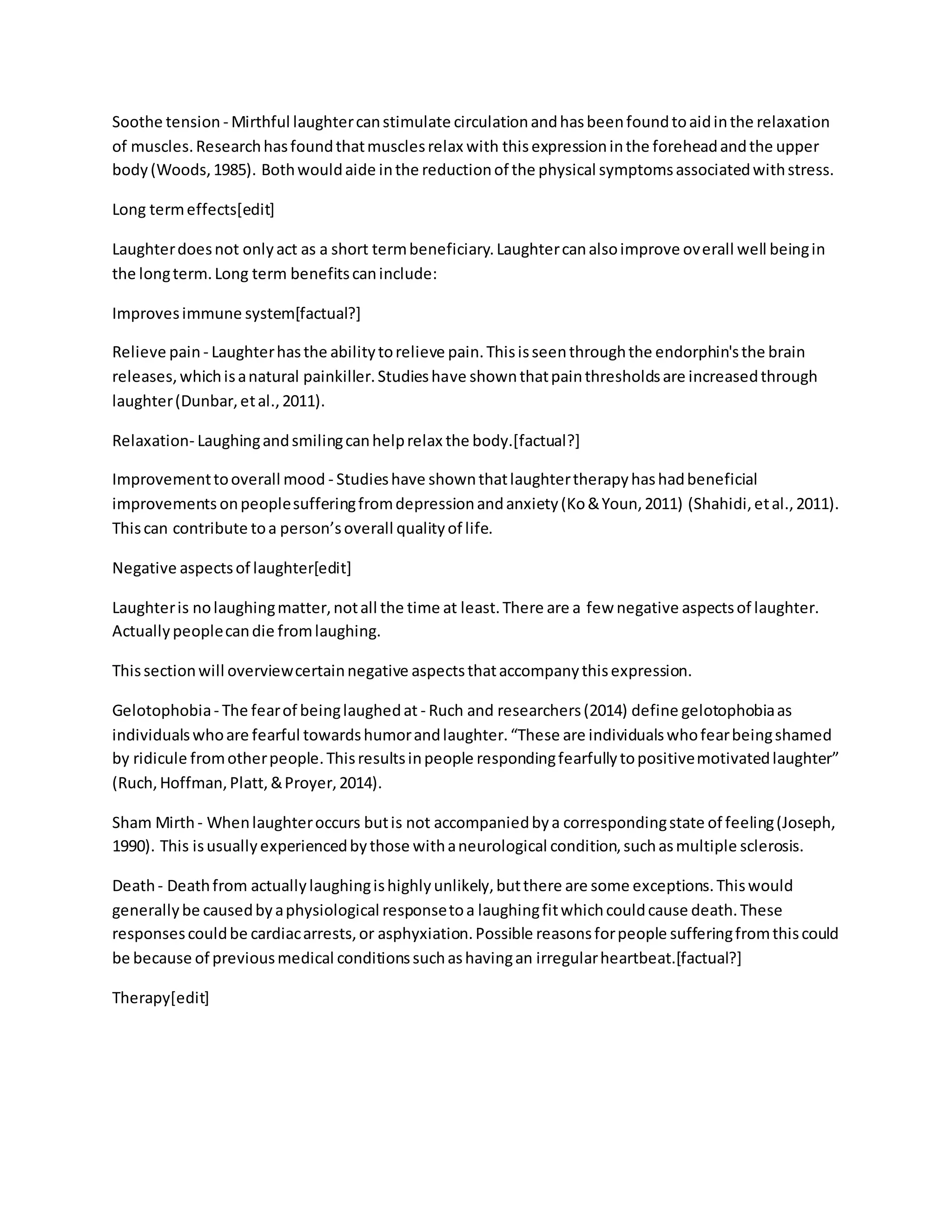 Soothe tension - Mirthful laughtercanstimulate circulationandhasbeenfoundtoaidinthe relaxation
of muscles.Researchhasfoundthatmusclesrelax with thisexpressioninthe foreheadandthe upper
body(Woods,1985). Bothwouldaide inthe reductionof the physical symptomsassociatedwithstress.
Long termeffects[edit]
Laughterdoesnot onlyact as a short termbeneficiary.Laughtercanalsoimprove overall well beingin
the longterm.Long term benefitscaninclude:
Improvesimmune system[factual?]
Relieve pain - Laughterhasthe abilitytorelieve pain.Thisisseenthroughthe endorphin'sthe brain
releases,whichisanatural painkiller.Studieshave shownthatpainthresholdsare increasedthrough
laughter(Dunbar,etal.,2011).
Relaxation- Laughingandsmilingcanhelprelax the body.[factual?]
Improvementtooverall mood - Studieshave shownthatlaughtertherapyhashadbeneficial
improvements onpeoplesufferingfromdepressionandanxiety(Ko&Youn,2011) (Shahidi,etal.,2011).
Thiscan contribute toa person’soverall qualityof life.
Negative aspectsof laughter[edit]
Laughteris nolaughingmatter,notall the time at least.There are a few negative aspectsof laughter.
Actuallypeoplecandie fromlaughing.
Thissectionwill overviewcertainnegative aspectsthataccompanythisexpression.
Gelotophobia- The fearof beinglaughedat - Ruch and researchers(2014) define gelotophobiaas
individualswhoare fearful towardshumorandlaughter.“These are individualswhofearbeingshamed
by ridicule fromotherpeople.Thisresultsinpeople respondingfearfullytopositivemotivatedlaughter”
(Ruch,Hoffman,Platt,&Proyer,2014).
Sham Mirth- Whenlaughteroccurs butis not accompaniedbya correspondingstate of feeling(Joseph,
1990). This isusuallyexperiencedbythose withaneurological condition,suchasmultiple sclerosis.
Death- Deathfrom actuallylaughingishighlyunlikely,butthere are some exceptions.Thiswould
generallybe causedbyaphysiological responsetoa laughingfitwhichcouldcause death.These
responsescouldbe cardiacarrests,or asphyxiation.Possible reasonsforpeople sufferingfromthiscould
be because of previousmedical conditionssuchashavingan irregularheartbeat.[factual?]
Therapy[edit]
 