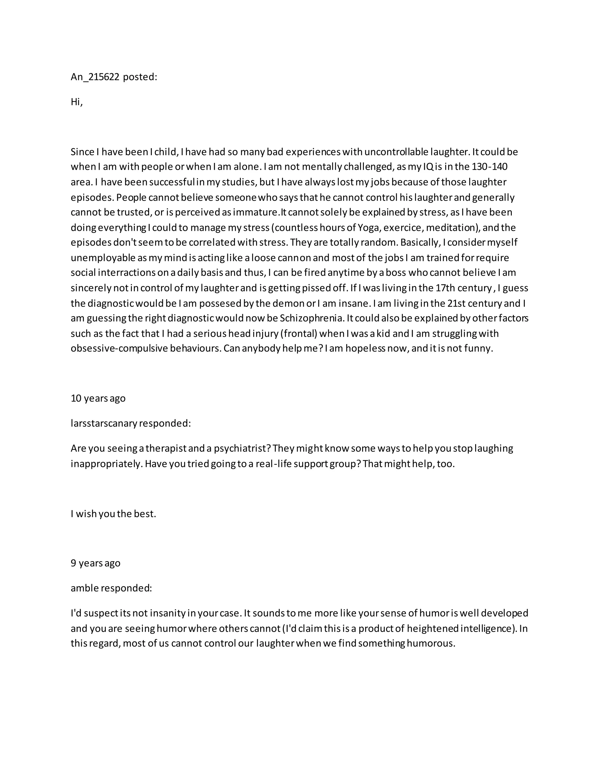 An_215622 posted:
Hi,
Since I have beenIchild,Ihave had so manybad experienceswithuncontrollable laughter.Itcouldbe
whenI am withpeople orwhenIam alone.Iam not mentallychallenged,asmyIQis inthe 130-140
area.I have beensuccessfulinmystudies,but Ihave alwayslostmyjobsbecause of those laughter
episodes.People cannotbelieve someonewhosaysthathe cannot control hislaughterandgenerally
cannot be trusted,or isperceivedasimmature.Itcannotsolelybe explainedbystress,asIhave been
doingeverythingIcouldto manage mystress(countlesshoursof Yoga,exercice,meditation),andthe
episodesdon'tseemtobe correlatedwithstress.Theyare totallyrandom.Basically,Iconsidermyself
unemployable asmymindisactinglike aloose cannonand mostof the jobsI am trainedforrequire
social interractionsonadailybasisand thus,I can be firedanytime byaboss whocannot believe Iam
sincerelynotincontrol of mylaughterand isgettingpissedoff.If Iwaslivinginthe 17th century,I guess
the diagnosticwouldbe Iam possesedbythe demonorI am insane.Iam livinginthe 21st centuryand I
am guessingthe rightdiagnosticwouldnow be Schizophrenia.Itcouldalsobe explainedbyotherfactors
such as the fact that I had a seriousheadinjury(frontal) whenIwasakid andI am strugglingwith
obsessive-compulsive behaviours.Cananybodyhelpme?Iam hopelessnow,anditisnot funny.
10 yearsago
larsstarscanaryresponded:
Are you seeingatherapistanda psychiatrist?Theymightknow some waystohelpyoustoplaughing
inappropriately.Have youtriedgoingtoa real-life supportgroup?Thatmighthelp,too.
I wishyouthe best.
9 yearsago
amble responded:
I'd suspectitsnot insanityinyourcase.It soundstome more like yoursense of humoriswell developed
and youare seeinghumorwhere otherscannot(I'dclaimthisisa productof heightenedintelligence).In
thisregard,most of us cannot control our laughterwhenwe findsomethinghumorous.
 