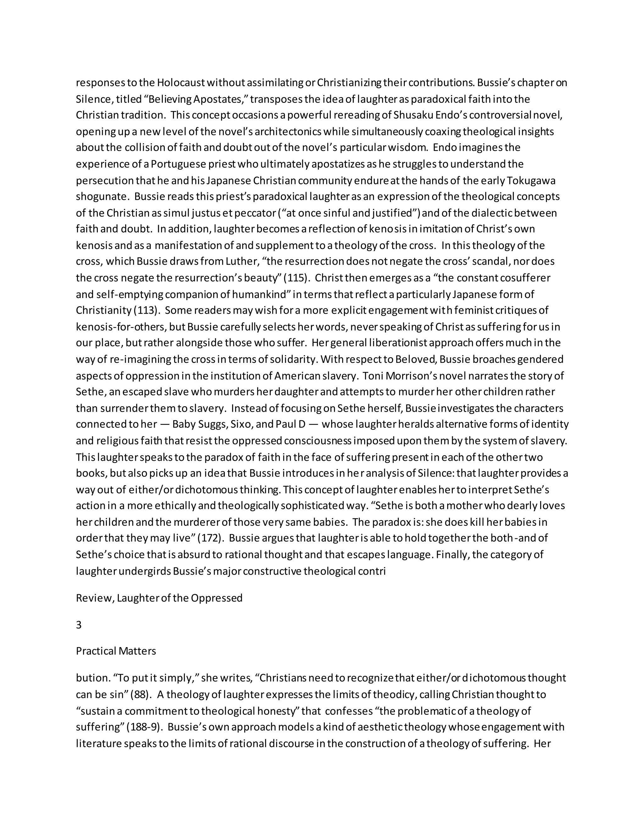 responsestothe HolocaustwithoutassimilatingorChristianizingtheircontributions.Bussie’schapteron
Silence,titled“BelievingApostates,”transposesthe ideaof laughterasparadoxical faithintothe
Christiantradition. Thisconceptoccasionsapowerful rereadingof ShusakuEndo’scontroversialnovel,
openingupa newlevel of the novel’sarchitectonicswhile simultaneouslycoaxingtheological insights
aboutthe collisionof faithanddoubtoutof the novel’s particularwisdom. Endoimaginesthe
experience of aPortuguese priestwhoultimatelyapostatizesashe strugglestounderstandthe
persecutionthathe andhisJapanese Christiancommunityendureatthe handsof the earlyTokugawa
shogunate. Bussie reads thispriest’sparadoxical laughterasan expressionof the theological concepts
of the Christianassimul justusetpeccator(“at once sinful andjustified”)andof the dialecticbetween
faithand doubt. Inaddition,laughterbecomesareflectionof kenosisinimitationof Christ’sown
kenosisandasa manifestationof andsupplementtoatheologyof the cross. Inthistheologyof the
cross, whichBussie drawsfromLuther,“the resurrectiondoesnotnegate the cross’scandal,nordoes
the cross negate the resurrection’sbeauty”(115). Christthenemergesasa “the constantcosufferer
and self-emptyingcompanionof humankind”intermsthatreflectaparticularlyJapanese formof
Christianity(113). Some readersmaywishfora more explicitengagementwithfeministcritiquesof
kenosis-for-others,butBussie carefullyselectsherwords,neverspeakingof Christassufferingforusin
our place,butrather alongside those whosuffer. Hergeneral liberationistapproachoffersmuchinthe
wayof re-imaginingthe crossintermsof solidarity.WithrespecttoBeloved,Bussie broachesgendered
aspectsof oppressioninthe institutionof Americanslavery. Toni Morrison’snovel narratesthe storyof
Sethe,anescapedslave whomurdersherdaughterandattemptsto murderher otherchildrenrather
than surrenderthemtoslavery. Insteadof focusingonSethe herself,Bussieinvestigatesthe characters
connectedtoher — Baby Suggs,Sixo,andPaul D — whose laughterheraldsalternative formsof identity
and religious faiththatresistthe oppressedconsciousnessimposeduponthembythe systemof slavery.
Thislaughterspeakstothe paradox of faithinthe face of sufferingpresentineachof the othertwo
books,butalsopicksup an ideathat Bussie introducesinheranalysisof Silence:thatlaughterprovidesa
wayout of either/ordichotomousthinking.Thisconceptof laughterenableshertointerpretSethe’s
actionin a more ethicallyandtheologicallysophisticatedway.“Sethe isbothamotherwhodearlyloves
herchildrenandthe murdererof those verysame babies. The paradox is:she doeskill herbabiesin
orderthat theymay live”(172). Bussie arguesthat laughterisable toholdtogetherthe both-andof
Sethe’schoice thatisabsurdto rational thoughtand that escapeslanguage.Finally,the categoryof
laughterundergirdsBussie’smajorconstructive theological contri
Review,Laughterof the Oppressed
3
Practical Matters
bution.“To putit simply,”she writes,“Christiansneedtorecognizethateither/ordichotomousthought
can be sin”(88). A theologyof laughterexpressesthe limitsof theodicy,callingChristianthoughtto
“sustaina commitmenttotheological honesty”that confesses“the problematicof atheologyof
suffering”(188-9). Bussie’sownapproachmodelsakindof aesthetictheologywhoseengagementwith
literature speakstothe limitsof rational discourse inthe constructionof atheologyof suffering. Her
 