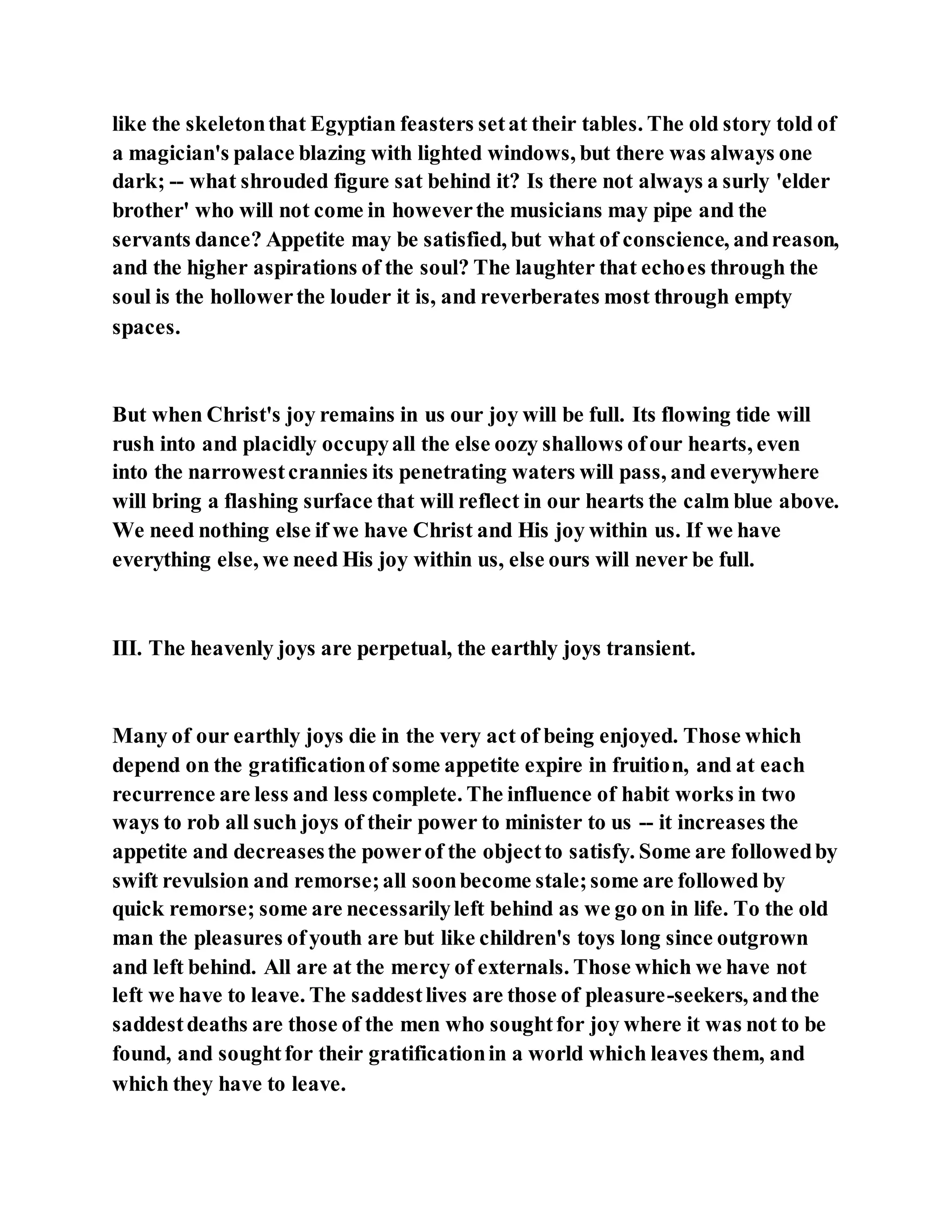 like the skeletonthat Egyptian feasters setat their tables. The old story told of
a magician's palace blazing with lighted windows, but there was always one
dark; -- what shrouded figure sat behind it? Is there not always a surly 'elder
brother' who will not come in howeverthe musicians may pipe and the
servants dance? Appetite may be satisfied, but what of conscience, andreason,
and the higher aspirations of the soul? The laughter that echoes through the
soul is the hollowerthe louder it is, and reverberates most through empty
spaces.
But when Christ's joy remains in us our joy will be full. Its flowing tide will
rush into and placidly occupyall the else oozy shallows ofour hearts, even
into the narrowestcrannies its penetrating waters will pass, and everywhere
will bring a flashing surface that will reflect in our hearts the calm blue above.
We need nothing else if we have Christ and His joy within us. If we have
everything else, we need His joy within us, else ours will never be full.
III. The heavenly joys are perpetual, the earthly joys transient.
Many of our earthly joys die in the very act of being enjoyed. Those which
depend on the gratificationof some appetite expire in fruition, and at each
recurrence are less and less complete. The influence of habit works in two
ways to rob all such joys of their power to minister to us -- it increases the
appetite and decreasesthe powerof the objectto satisfy. Some are followedby
swift revulsion and remorse;all soonbecome stale;some are followed by
quick remorse; some are necessarilyleft behind as we go on in life. To the old
man the pleasures ofyouth are but like children's toys long since outgrown
and left behind. All are at the mercy of externals. Those which we have not
left we have to leave. The saddestlives are those of pleasure-seekers, andthe
saddestdeaths are those of the men who soughtfor joy where it was not to be
found, and soughtfor their gratificationin a world which leaves them, and
which they have to leave.
 